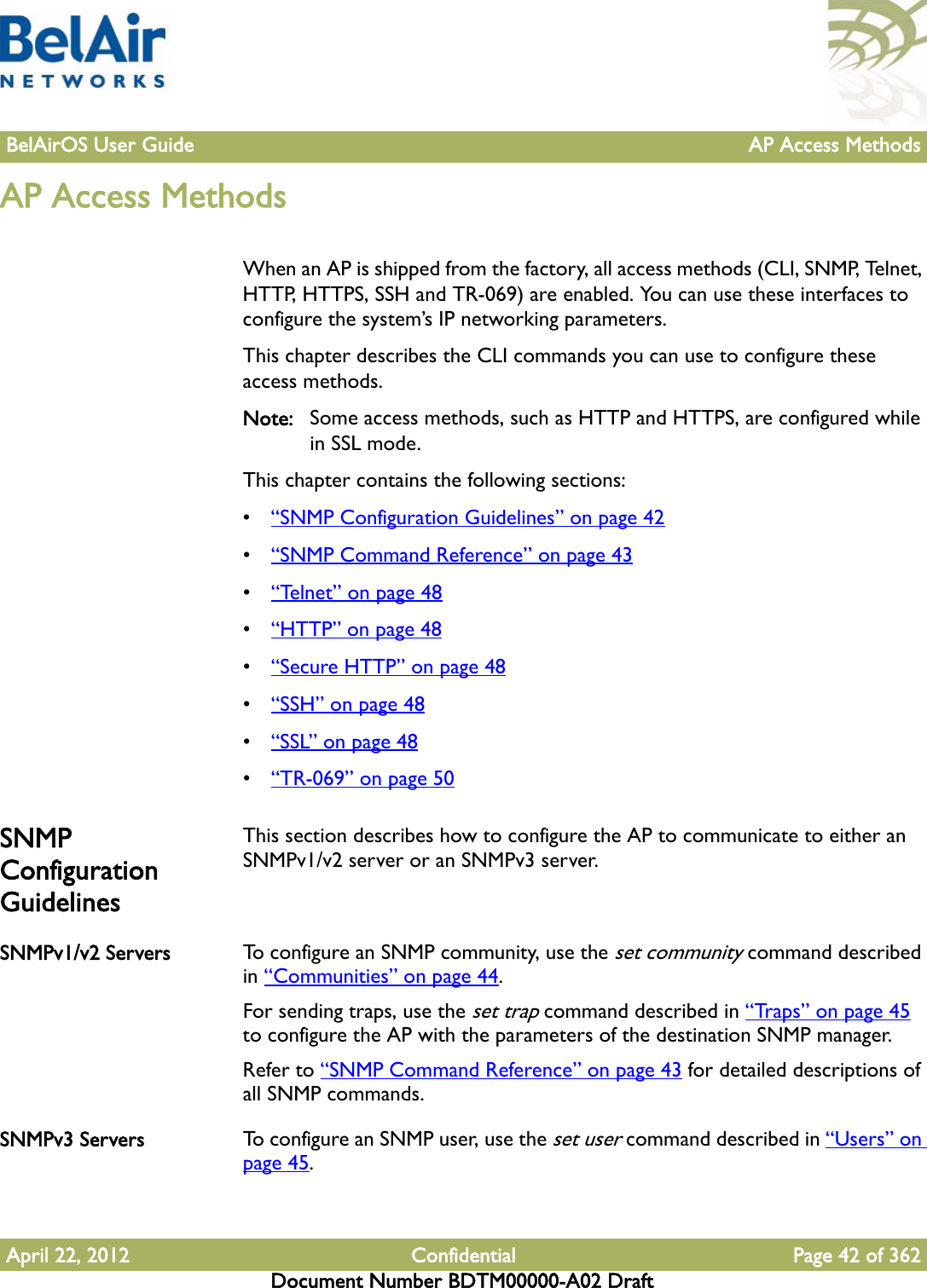 BelAirOS User Guide AP Access MethodsApril 22, 2012 Confidential Page 42 of 362Document Number BDTM00000-A02 DraftAP Access MethodsWhen an AP is shipped from the factory, all access methods (CLI, SNMP, Telnet, HTTP, HTTPS, SSH and TR-069) are enabled. You can use these interfaces to configure the system’s IP networking parameters. This chapter describes the CLI commands you can use to configure these access methods.Note: Some access methods, such as HTTP and HTTPS, are configured while in SSL mode.This chapter contains the following sections:•“SNMP Configuration Guidelines” on page 42•“SNMP Command Reference” on page 43•“Telnet” on page 48•“HTTP” on page 48•“Secure HTTP” on page 48•“SSH” on page 48•“SSL” on page 48•“TR-069” on page 50SNMP Configuration GuidelinesThis section describes how to configure the AP to communicate to either an SNMPv1/v2 server or an SNMPv3 server.SNMPv1/v2 Servers To configure an SNMP community, use the set community command described in “Communities” on page 44.For sending traps, use the set trap command described in “Traps” on page 45 to configure the AP with the parameters of the destination SNMP manager.Refer to “SNMP Command Reference” on page 43 for detailed descriptions of all SNMP commands.SNMPv3 Servers To configure an SNMP user, use the set user command described in “Users” on page 45.