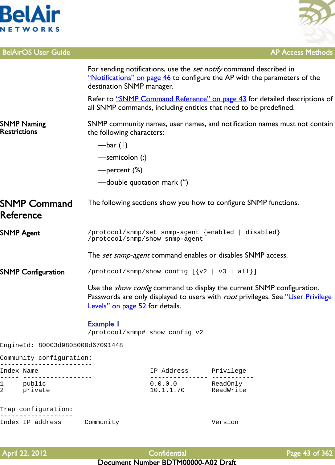 BelAirOS User Guide AP Access MethodsApril 22, 2012 Confidential Page 43 of 362Document Number BDTM00000-A02 DraftFor sending notifications, use the set notify command described in “Notifications” on page 46 to configure the AP with the parameters of the destination SNMP manager.Refer to “SNMP Command Reference” on page 43 for detailed descriptions of all SNMP commands, including entities that need to be predefined.SNMP Naming Restrictions SNMP community names, user names, and notification names must not contain the following characters: —bar (|)—semicolon (;)—percent (%)—double quotation mark (“) SNMP Command ReferenceThe following sections show you how to configure SNMP functions.SNMP Agent /protocol/snmp/set snmp-agent {enabled | disabled}/protocol/snmp/show snmp-agentThe set snmp-agent command enables or disables SNMP access. SNMP Configuration /protocol/snmp/show config [{v2 | v3 | all}]Use the show config command to display the current SNMP configuration. Passwords are only displayed to users with root privileges. See “User Privilege Levels” on page 52 for details. Example 1/protocol/snmp# show config v2EngineId: 80003d9805000d67091448 Community configuration:------------------------Index Name                             IP Address      Privilege----- ------------------               --------------- -----------1     public                           0.0.0.0         ReadOnly2     private                          10.1.1.70       ReadWrite  Trap configuration:-------------------Index IP address      Community                        Version