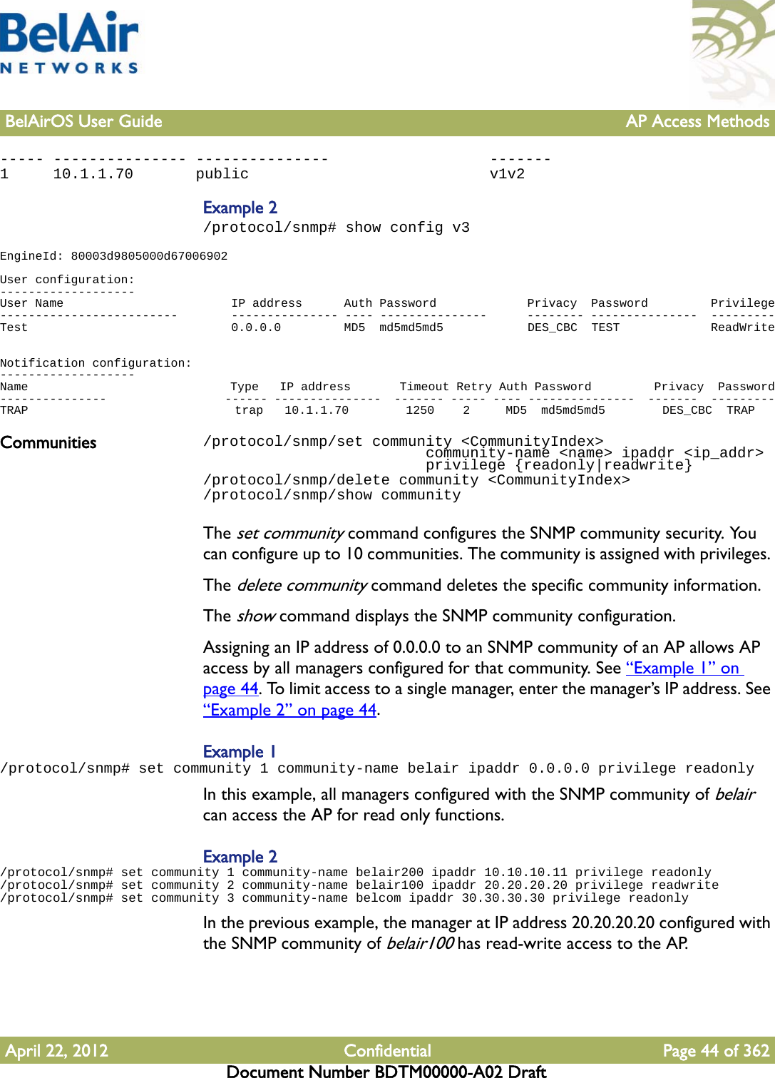 BelAirOS User Guide AP Access MethodsApril 22, 2012 Confidential Page 44 of 362Document Number BDTM00000-A02 Draft----- --------------- ---------------                  -------1     10.1.1.70       public                           v1v2Example 2/protocol/snmp# show config v3EngineId: 80003d9805000d67006902 User configuration:-------------------User Name                        IP address      Auth Password             Privacy  Password         Privilege-------------------------        --------------- ---- ---------------      -------- ---------------  ---------Test                             0.0.0.0         MD5  md5md5md5            DES_CBC  TEST             ReadWrite  Notification configuration:-------------------Name                             Type   IP address       Timeout Retry Auth Password         Privacy  Password---------------                  ------ ---------------  ------- ----- ---- ---------------  -------  ---------TRAP                             trap   10.1.1.70        1250    2     MD5  md5md5md5        DES_CBC  TRAPCommunities /protocol/snmp/set community &lt;CommunityIndex&gt;                          community-name &lt;name&gt; ipaddr &lt;ip_addr&gt;                         privilege {readonly|readwrite}/protocol/snmp/delete community &lt;CommunityIndex&gt;/protocol/snmp/show communityThe set community command configures the SNMP community security. You can configure up to 10 communities. The community is assigned with privileges. The delete community command deletes the specific community information.The show command displays the SNMP community configuration.Assigning an IP address of 0.0.0.0 to an SNMP community of an AP allows AP access by all managers configured for that community. See “Example 1” on page 44. To limit access to a single manager, enter the manager’s IP address. See “Example 2” on page 44. Example 1/protocol/snmp# set community 1 community-name belair ipaddr 0.0.0.0 privilege readonlyIn this example, all managers configured with the SNMP community of belair can access the AP for read only functions.Example 2/protocol/snmp# set community 1 community-name belair200 ipaddr 10.10.10.11 privilege readonly/protocol/snmp# set community 2 community-name belair100 ipaddr 20.20.20.20 privilege readwrite/protocol/snmp# set community 3 community-name belcom ipaddr 30.30.30.30 privilege readonlyIn the previous example, the manager at IP address 20.20.20.20 configured with the SNMP community of belair100 has read-write access to the AP. 