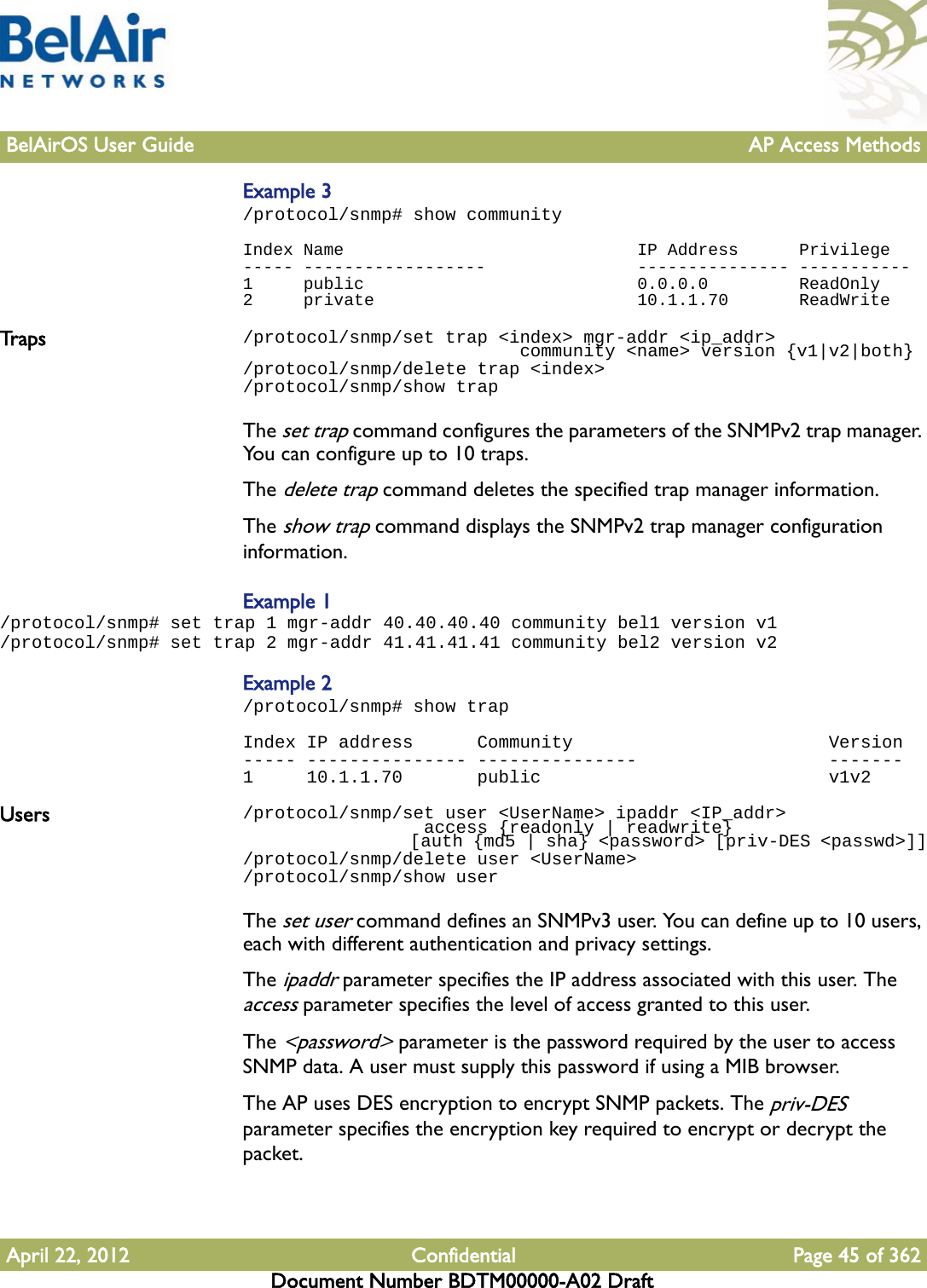 BelAirOS User Guide AP Access MethodsApril 22, 2012 Confidential Page 45 of 362Document Number BDTM00000-A02 DraftExample 3/protocol/snmp# show communityIndex Name                             IP Address      Privilege----- ------------------               --------------- -----------1     public                           0.0.0.0         ReadOnly2     private                          10.1.1.70       ReadWriteTrap s /protocol/snmp/set trap &lt;index&gt; mgr-addr &lt;ip_addr&gt;                           community &lt;name&gt; version {v1|v2|both}/protocol/snmp/delete trap &lt;index&gt;/protocol/snmp/show trapThe set trap command configures the parameters of the SNMPv2 trap manager. You can configure up to 10 traps.The delete trap command deletes the specified trap manager information.The show trap command displays the SNMPv2 trap manager configuration information. Example 1/protocol/snmp# set trap 1 mgr-addr 40.40.40.40 community bel1 version v1/protocol/snmp# set trap 2 mgr-addr 41.41.41.41 community bel2 version v2Example 2/protocol/snmp# show trapIndex IP address      Community                        Version----- --------------- ---------------                  -------1     10.1.1.70       public                           v1v2Users /protocol/snmp/set user &lt;UserName&gt; ipaddr &lt;IP_addr&gt;                  access {readonly | readwrite}                  [auth {md5 | sha} &lt;password&gt; [priv-DES &lt;passwd&gt;]]/protocol/snmp/delete user &lt;UserName&gt;/protocol/snmp/show userThe set user command defines an SNMPv3 user. You can define up to 10 users, each with different authentication and privacy settings. The ipaddr parameter specifies the IP address associated with this user. The access parameter specifies the level of access granted to this user.The &lt;password&gt; parameter is the password required by the user to access SNMP data. A user must supply this password if using a MIB browser.The AP uses DES encryption to encrypt SNMP packets. The priv-DES parameter specifies the encryption key required to encrypt or decrypt the packet.