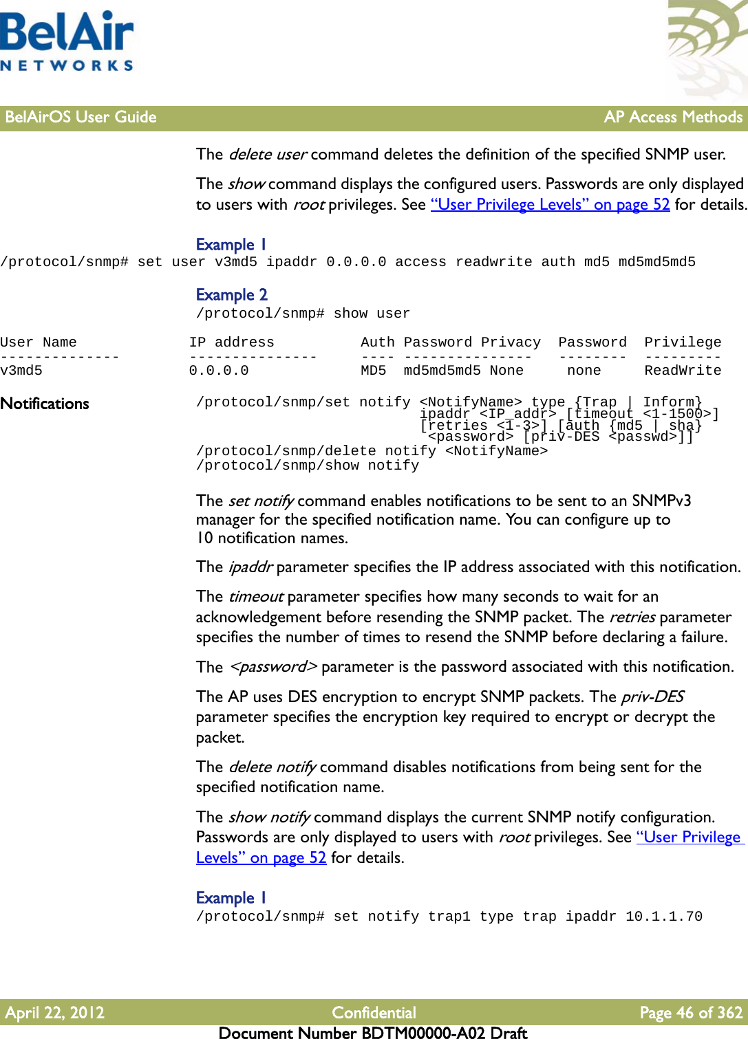 BelAirOS User Guide AP Access MethodsApril 22, 2012 Confidential Page 46 of 362Document Number BDTM00000-A02 DraftThe delete user command deletes the definition of the specified SNMP user.The show command displays the configured users. Passwords are only displayed to users with root privileges. See “User Privilege Levels” on page 52 for details.Example 1/protocol/snmp# set user v3md5 ipaddr 0.0.0.0 access readwrite auth md5 md5md5md5Example 2/protocol/snmp# show userUser Name             IP address          Auth Password Privacy  Password  Privilege--------------        ---------------     ---- ---------------   --------  ---------v3md5                 0.0.0.0             MD5  md5md5md5 None     none     ReadWriteNotifications /protocol/snmp/set notify &lt;NotifyName&gt; type {Trap | Inform}                          ipaddr &lt;IP_addr&gt; [timeout &lt;1-1500&gt;]                          [retries &lt;1-3&gt;] [auth {md5 | sha}                           &lt;password&gt; [priv-DES &lt;passwd&gt;]]/protocol/snmp/delete notify &lt;NotifyName&gt;/protocol/snmp/show notifyThe set notify command enables notifications to be sent to an SNMPv3 manager for the specified notification name. You can configure up to 10 notification names.The ipaddr parameter specifies the IP address associated with this notification.The timeout parameter specifies how many seconds to wait for an acknowledgement before resending the SNMP packet. The retries parameter specifies the number of times to resend the SNMP before declaring a failure.The &lt;password&gt; parameter is the password associated with this notification.The AP uses DES encryption to encrypt SNMP packets. The priv-DES parameter specifies the encryption key required to encrypt or decrypt the packet.The delete notify command disables notifications from being sent for the specified notification name.The show notify command displays the current SNMP notify configuration. Passwords are only displayed to users with root privileges. See “User Privilege Levels” on page 52 for details.Example 1/protocol/snmp# set notify trap1 type trap ipaddr 10.1.1.70