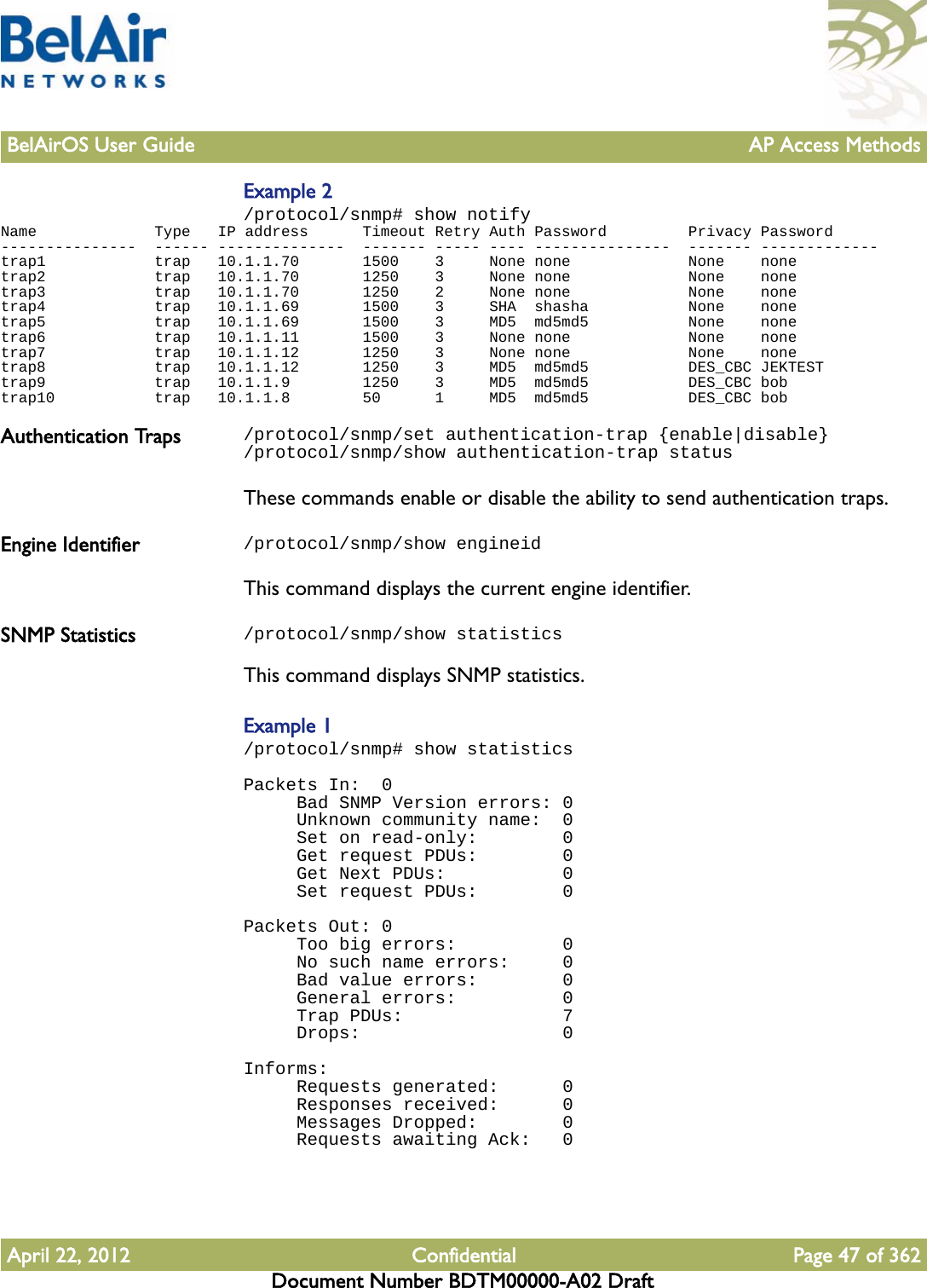 BelAirOS User Guide AP Access MethodsApril 22, 2012 Confidential Page 47 of 362Document Number BDTM00000-A02 DraftExample 2/protocol/snmp# show notifyName             Type   IP address      Timeout Retry Auth Password         Privacy Password---------------  ------ --------------  ------- ----- ---- ---------------  ------- -------------trap1            trap   10.1.1.70       1500    3     None none             None    nonetrap2            trap   10.1.1.70       1250    3     None none             None    nonetrap3            trap   10.1.1.70       1250    2     None none             None    nonetrap4            trap   10.1.1.69       1500    3     SHA  shasha           None    nonetrap5            trap   10.1.1.69       1500    3     MD5  md5md5           None    nonetrap6            trap   10.1.1.11       1500    3     None none             None    nonetrap7            trap   10.1.1.12       1250    3     None none             None    nonetrap8            trap   10.1.1.12       1250    3     MD5  md5md5           DES_CBC JEKTESTtrap9            trap   10.1.1.9        1250    3     MD5  md5md5           DES_CBC bobtrap10           trap   10.1.1.8        50      1     MD5  md5md5           DES_CBC bobAuthentication Traps /protocol/snmp/set authentication-trap {enable|disable}/protocol/snmp/show authentication-trap statusThese commands enable or disable the ability to send authentication traps.Engine Identifier /protocol/snmp/show engineidThis command displays the current engine identifier.SNMP Statistics /protocol/snmp/show statisticsThis command displays SNMP statistics.Example 1/protocol/snmp# show statisticsPackets In:  0     Bad SNMP Version errors: 0     Unknown community name:  0     Set on read-only:        0     Get request PDUs:        0     Get Next PDUs:           0     Set request PDUs:        0 Packets Out: 0     Too big errors:          0     No such name errors:     0     Bad value errors:        0     General errors:          0     Trap PDUs:               7     Drops:                   0 Informs:     Requests generated:      0     Responses received:      0     Messages Dropped:        0     Requests awaiting Ack:   0 