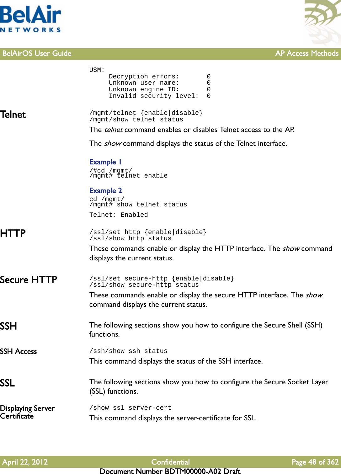 BelAirOS User Guide AP Access MethodsApril 22, 2012 Confidential Page 48 of 362Document Number BDTM00000-A02 DraftUSM:     Decryption errors:       0     Unknown user name:       0     Unknown engine ID:       0     Invalid security level:  0Te l n e t /mgmt/telnet {enable|disable}/mgmt/show telnet statusThe telnet command enables or disables Telnet access to the AP. The show command displays the status of the Telnet interface. Example 1/#cd /mgmt//mgmt# telnet enableExample 2cd /mgmt//mgmt# show telnet statusTelnet: EnabledHTTP /ssl/set http {enable|disable}/ssl/show http statusThese commands enable or display the HTTP interface. The show command displays the current status.Secure HTTP /ssl/set secure-http {enable|disable}/ssl/show secure-http statusThese commands enable or display the secure HTTP interface. The show command displays the current status.SSH The following sections show you how to configure the Secure Shell (SSH) functions.SSH Access /ssh/show ssh statusThis command displays the status of the SSH interface.SSL The following sections show you how to configure the Secure Socket Layer (SSL) functions.Displaying Server Certificate/show ssl server-certThis command displays the server-certificate for SSL.