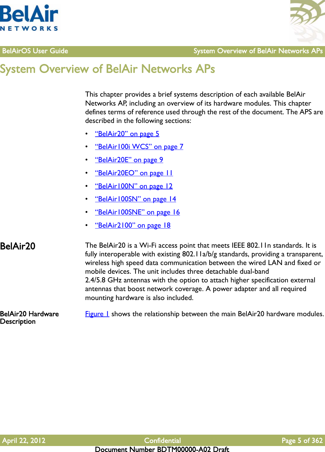 BelAirOS User Guide System Overview of BelAir Networks APsApril 22, 2012 Confidential Page 5 of 362Document Number BDTM00000-A02 DraftSystem Overview of BelAir Networks APsThis chapter provides a brief systems description of each available BelAir Networks AP, including an overview of its hardware modules. This chapter defines terms of reference used through the rest of the document. The APS are described in the following sections:•“BelAir20” on page 5•“BelAir100i WCS” on page 7•“BelAir20E” on page 9•“BelAir20EO” on page 11•“BelAir100N” on page 12•“BelAir100SN” on page 14•“BelAir100SNE” on page 16•“BelAir2100” on page 18BelAir20 The BelAir20 is a Wi-Fi access point that meets IEEE 802.11n standards. It is fully interoperable with existing 802.11a/b/g standards, providing a transparent, wireless high speed data communication between the wired LAN and fixed or mobile devices. The unit includes three detachable dual-band 2.4/5.8 GHz antennas with the option to attach higher specification external antennas that boost network coverage. A power adapter and all required mounting hardware is also included.BelAir20 Hardware Description Figure 1 shows the relationship between the main BelAir20 hardware modules.