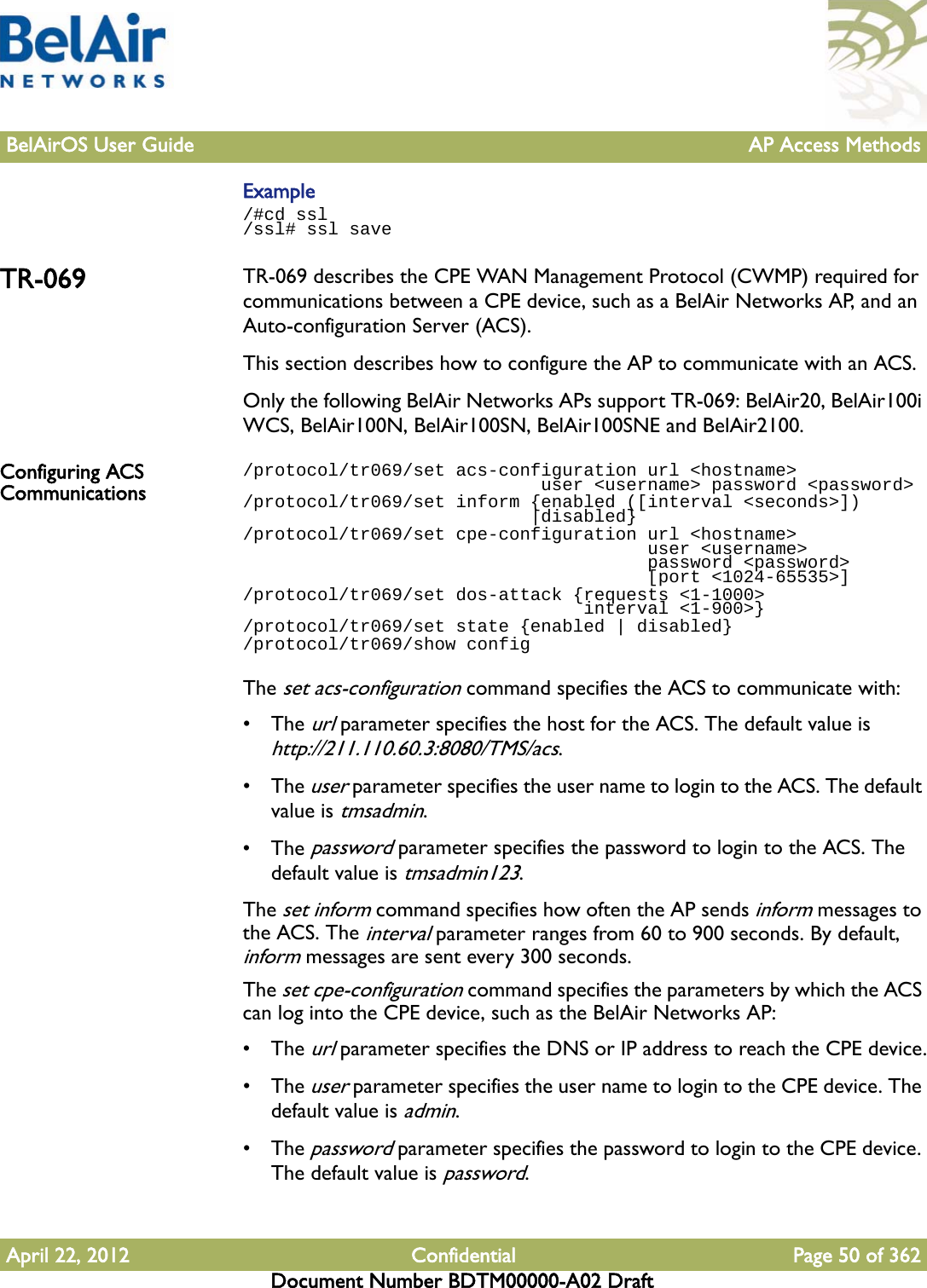 BelAirOS User Guide AP Access MethodsApril 22, 2012 Confidential Page 50 of 362Document Number BDTM00000-A02 DraftExample/#cd ssl/ssl# ssl saveTR-069 TR-069 describes the CPE WAN Management Protocol (CWMP) required for communications between a CPE device, such as a BelAir Networks AP, and an Auto-configuration Server (ACS).This section describes how to configure the AP to communicate with an ACS.Only the following BelAir Networks APs support TR-069: BelAir20, BelAir100i WCS, BelAir100N, BelAir100SN, BelAir100SNE and BelAir2100.Configuring ACS Communications/protocol/tr069/set acs-configuration url &lt;hostname&gt;                             user &lt;username&gt; password &lt;password&gt;/protocol/tr069/set inform {enabled ([interval &lt;seconds&gt;])                           |disabled}/protocol/tr069/set cpe-configuration url &lt;hostname&gt;                                      user &lt;username&gt;                                      password &lt;password&gt;                                      [port &lt;1024-65535&gt;]/protocol/tr069/set dos-attack {requests &lt;1-1000&gt;                                 interval &lt;1-900&gt;}/protocol/tr069/set state {enabled | disabled}/protocol/tr069/show configThe set acs-configuration command specifies the ACS to communicate with:• The url parameter specifies the host for the ACS. The default value is http://211.110.60.3:8080/TMS/acs.• The user parameter specifies the user name to login to the ACS. The default value is tmsadmin.• The password parameter specifies the password to login to the ACS. The default value is tmsadmin123.The set inform command specifies how often the AP sends inform messages to the ACS. The interval parameter ranges from 60 to 900 seconds. By default, inform messages are sent every 300 seconds.The set cpe-configuration command specifies the parameters by which the ACS can log into the CPE device, such as the BelAir Networks AP:• The url parameter specifies the DNS or IP address to reach the CPE device.• The user parameter specifies the user name to login to the CPE device. The default value is admin.• The password parameter specifies the password to login to the CPE device. The default value is password.