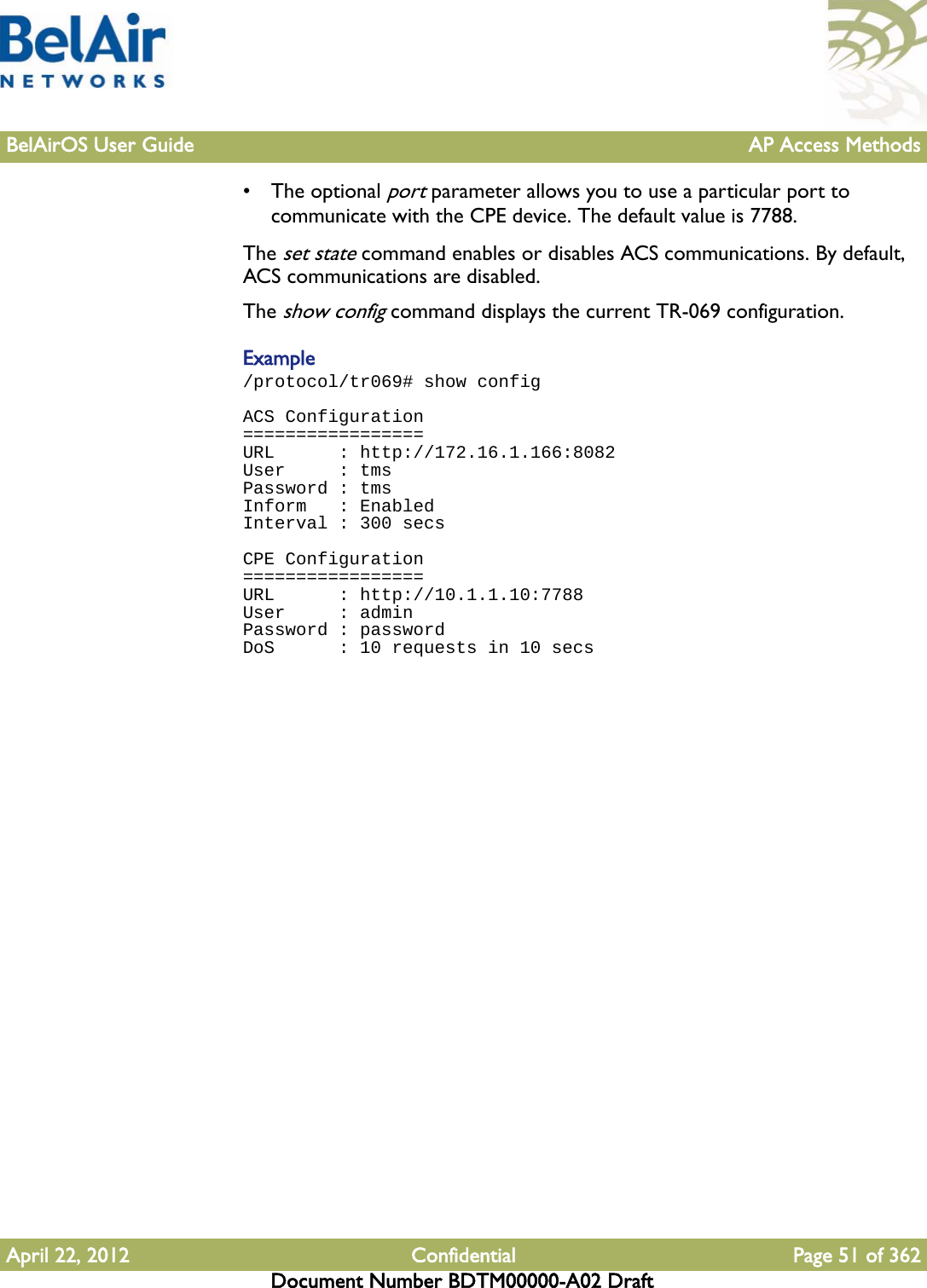 BelAirOS User Guide AP Access MethodsApril 22, 2012 Confidential Page 51 of 362Document Number BDTM00000-A02 Draft• The optional port parameter allows you to use a particular port to communicate with the CPE device. The default value is 7788.The set state command enables or disables ACS communications. By default, ACS communications are disabled.The show config command displays the current TR-069 configuration. Example/protocol/tr069# show configACS Configuration=================URL      : http://172.16.1.166:8082User     : tmsPassword : tmsInform   : EnabledInterval : 300 secsCPE Configuration=================URL      : http://10.1.1.10:7788User     : adminPassword : passwordDoS      : 10 requests in 10 secs