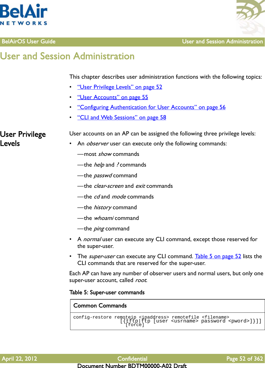 BelAirOS User Guide User and Session AdministrationApril 22, 2012 Confidential Page 52 of 362Document Number BDTM00000-A02 DraftUser and Session AdministrationThis chapter describes user administration functions with the following topics:•“User Privilege Levels” on page 52•“User Accounts” on page 55•“Configuring Authentication for User Accounts” on page 56•“CLI and Web Sessions” on page 58User Privilege LevelsUser accounts on an AP can be assigned the following three privilege levels:•An observer user can execute only the following commands:—most show commands—the help and ? commands—the passwd command—the clear-screen and exit commands—the cd and mode commands—the history command—the whoami command—the ping command•A normal user can execute any CLI command, except those reserved for the super-user.• The super-user can execute any CLI command. Table 5 on page 52 lists the CLI commands that are reserved for the super-user. Each AP can have any number of observer users and normal users, but only one super-user account, called root. Table 5: Super-user commands Common Commandsconfig-restore remoteip &lt;ipaddress&gt; remotefile &lt;filename&gt;                  [{tftp|ftp [user &lt;usrname&gt; password &lt;pword&gt;]}]]                   [force]