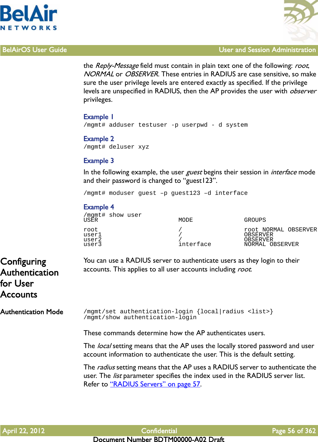 BelAirOS User Guide User and Session AdministrationApril 22, 2012 Confidential Page 56 of 362Document Number BDTM00000-A02 Draftthe Reply-Message field must contain in plain text one of the following: root, NORMAL or OBSERVER. These entries in RADIUS are case sensitive, so make sure the user privilege levels are entered exactly as specified. If the privilege levels are unspecified in RADIUS, then the AP provides the user with observer privileges.Example 1/mgmt# adduser testuser -p userpwd - d systemExample 2/mgmt# deluser xyzExample 3In the following example, the user guest begins their session in interface mode and their password is changed to “guest123”./mgmt# moduser guest –p guest123 –d interfaceExample 4/mgmt# show userUSER                      MODE              GROUPSroot                      /                 root NORMAL OBSERVERuser1                     /                 OBSERVERuser2                     /                 OBSERVERuser3                     interface         NORMAL OBSERVERConfiguring Authentication for User AccountsYou can use a RADIUS server to authenticate users as they login to their accounts. This applies to all user accounts including root.Authentication Mode /mgmt/set authentication-login {local|radius &lt;list&gt;}/mgmt/show authentication-loginThese commands determine how the AP authenticates users. The local setting means that the AP uses the locally stored password and user account information to authenticate the user. This is the default setting.The radius setting means that the AP uses a RADIUS server to authenticate the user. The list parameter specifies the index used in the RADIUS server list. Refer to “RADIUS Servers” on page 57.