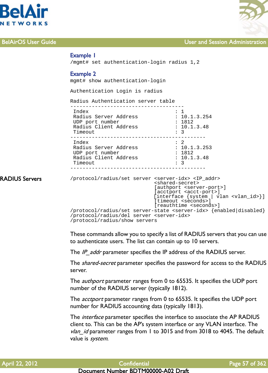 BelAirOS User Guide User and Session AdministrationApril 22, 2012 Confidential Page 57 of 362Document Number BDTM00000-A02 DraftExample 1/mgmt# set authentication-login radius 1,2Example 2mgmt# show authentication-loginAuthentication Login is radiusRadius Authentication server table------------------------------------- Index                            : 1 Radius Server Address            : 10.1.3.254 UDP port number                  : 1812 Radius Client Address            : 10.1.3.48 Timeout                          : 3-------------------------------------------- Index                            : 2 Radius Server Address            : 10.1.3.253 UDP port number                  : 1812 Radius Client Address            : 10.1.3.48 Timeout                          : 3--------------------------------------------RADIUS Servers /protocol/radius/set server &lt;server-idx&gt; &lt;IP_addr&gt;                            &lt;shared-secret&gt;                            [authport &lt;server-port&gt;]                             [acctport &lt;acct-port&gt;]                             [interface {system | vlan &lt;vlan_id&gt;}]                             [timeout &lt;seconds&gt;]                             [reauthtime &lt;seconds&gt;]/protocol/radius/set server-state &lt;server-idx&gt; {enabled|disabled}/protocol/radius/del server &lt;server-idx&gt;/protocol/radius/show serversThese commands allow you to specify a list of RADIUS servers that you can use to authenticate users. The list can contain up to 10 servers.The IP_addr parameter specifies the IP address of the RADIUS server.The shared-secret parameter specifies the password for access to the RADIUS server.The authport parameter ranges from 0 to 65535. It specifies the UDP port number of the RADIUS server (typically 1812).The acctport parameter ranges from 0 to 65535. It specifies the UDP port number for RADIUS accounting data (typically 1813).The interface parameter specifies the interface to associate the AP RADIUS client to. This can be the AP’s system interface or any VLAN interface. The vlan_id parameter ranges from 1 to 3015 and from 3018 to 4045. The default value is system.