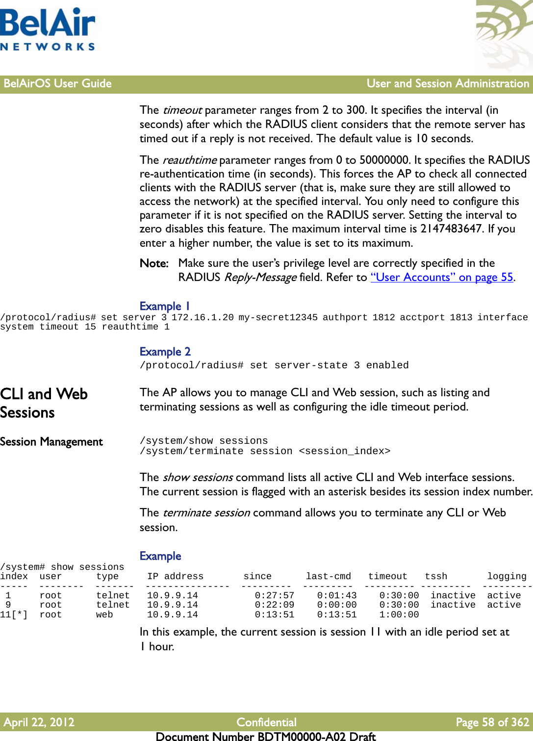 BelAirOS User Guide User and Session AdministrationApril 22, 2012 Confidential Page 58 of 362Document Number BDTM00000-A02 DraftThe timeout parameter ranges from 2 to 300. It specifies the interval (in seconds) after which the RADIUS client considers that the remote server has timed out if a reply is not received. The default value is 10 seconds.The reauthtime parameter ranges from 0 to 50000000. It specifies the RADIUS re-authentication time (in seconds). This forces the AP to check all connected clients with the RADIUS server (that is, make sure they are still allowed to access the network) at the specified interval. You only need to configure this parameter if it is not specified on the RADIUS server. Setting the interval to zero disables this feature. The maximum interval time is 2147483647. If you enter a higher number, the value is set to its maximum.Note: Make sure the user’s privilege level are correctly specified in the RADIUS Reply-Message field. Refer to “User Accounts” on page 55.Example 1/protocol/radius# set server 3 172.16.1.20 my-secret12345 authport 1812 acctport 1813 interface system timeout 15 reauthtime 1Example 2/protocol/radius# set server-state 3 enabledCLI and Web SessionsThe AP allows you to manage CLI and Web session, such as listing and terminating sessions as well as configuring the idle timeout period.Session Management /system/show sessions/system/terminate session &lt;session_index&gt;The show sessions command lists all active CLI and Web interface sessions. The current session is flagged with an asterisk besides its session index number.The terminate session command allows you to terminate any CLI or Web session.Example/system# show sessionsindex  user      type     IP address       since      last-cmd   timeout   tssh       logging-----  --------  -------  ---------------  ---------  ---------  --------- ---------  --------- 1     root      telnet   10.9.9.14          0:27:57    0:01:43    0:30:00  inactive  active 9     root      telnet   10.9.9.14          0:22:09    0:00:00    0:30:00  inactive  active11[*]  root      web      10.9.9.14          0:13:51    0:13:51    1:00:00  In this example, the current session is session 11 with an idle period set at 1hour. 