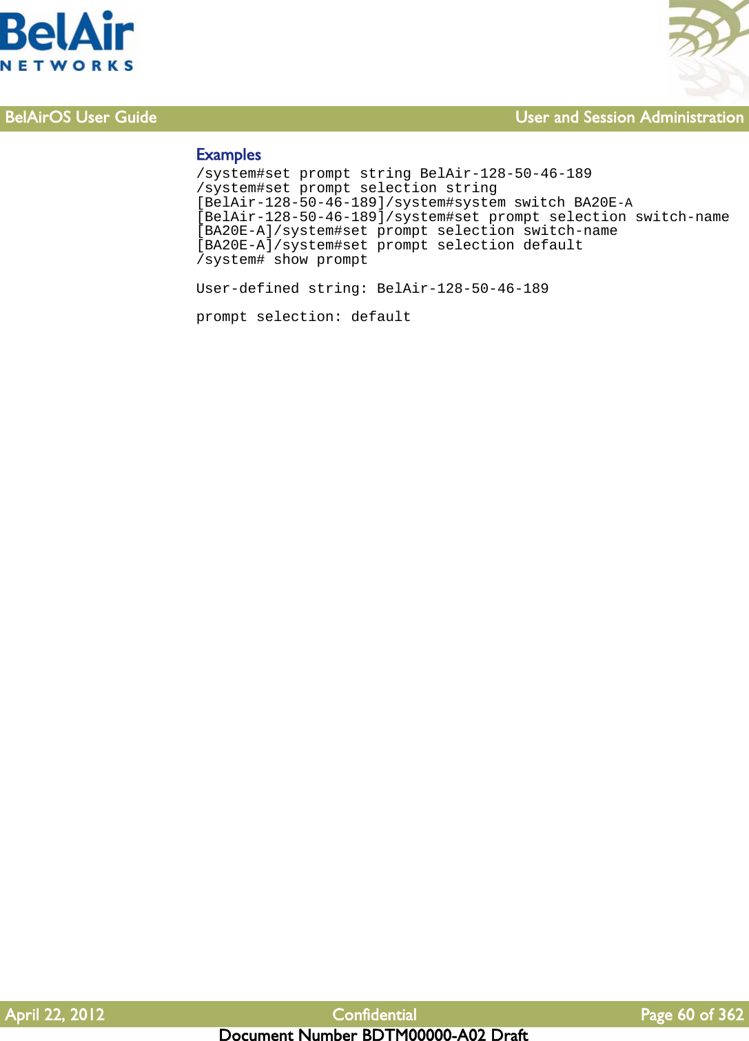 BelAirOS User Guide User and Session AdministrationApril 22, 2012 Confidential Page 60 of 362Document Number BDTM00000-A02 DraftExamples/system#set prompt string BelAir-128-50-46-189/system#set prompt selection string[BelAir-128-50-46-189]/system#system switch BA20E-A[BelAir-128-50-46-189]/system#set prompt selection switch-name[BA20E-A]/system#set prompt selection switch-name[BA20E-A]/system#set prompt selection default/system# show promptUser-defined string: BelAir-128-50-46-189prompt selection: default