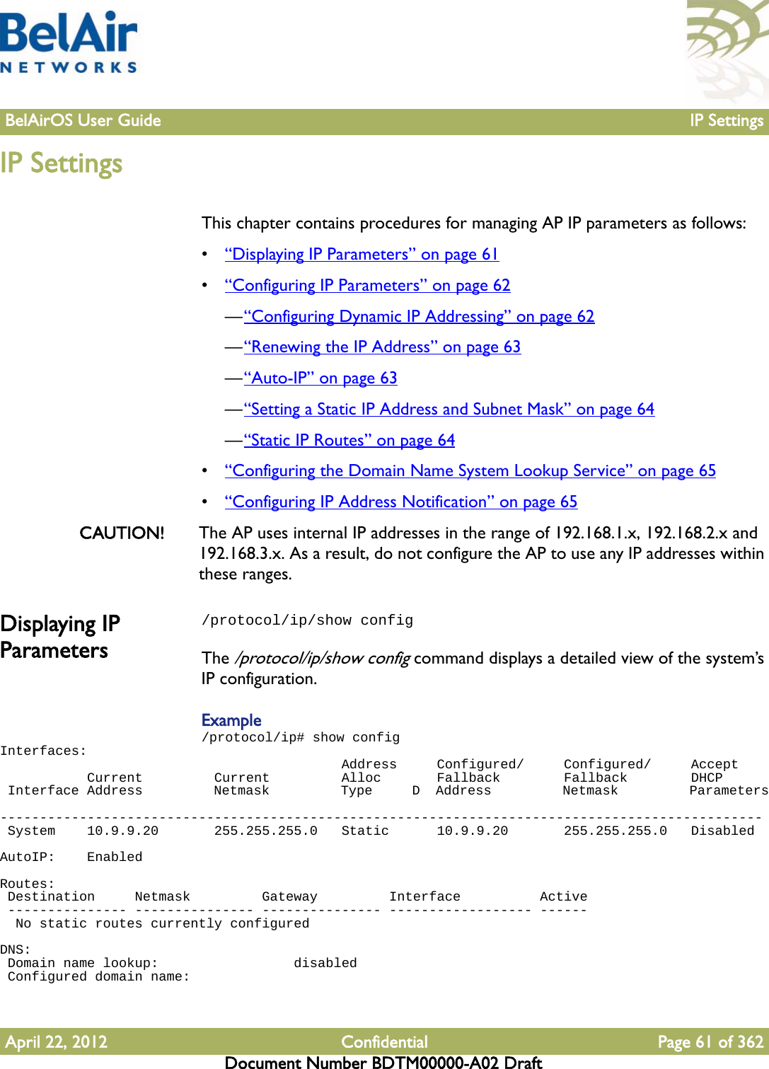 BelAirOS User Guide IP SettingsApril 22, 2012 Confidential Page 61 of 362Document Number BDTM00000-A02 DraftIP SettingsThis chapter contains procedures for managing AP IP parameters as follows:•“Displaying IP Parameters” on page 61•“Configuring IP Parameters” on page 62—“Configuring Dynamic IP Addressing” on page 62—“Renewing the IP Address” on page 63—“Auto-IP” on page 63—“Setting a Static IP Address and Subnet Mask” on page 64—“Static IP Routes” on page 64•“Configuring the Domain Name System Lookup Service” on page 65•“Configuring IP Address Notification” on page 65CAUTION! The AP uses internal IP addresses in the range of 192.168.1.x, 192.168.2.x and 192.168.3.x. As a result, do not configure the AP to use any IP addresses within these ranges. Displaying IP Parameters/protocol/ip/show configThe /protocol/ip/show config command displays a detailed view of the system’s IP configuration.Example/protocol/ip# show configInterfaces:                                           Address     Configured/     Configured/     Accept           Current         Current         Alloc       Fallback        Fallback        DHCP Interface Address         Netmask         Type     D  Address         Netmask         Parameters ------------------------------------------------------------------------------------------------ System    10.9.9.20       255.255.255.0   Static      10.9.9.20       255.255.255.0   DisabledAutoIP:    EnabledRoutes: Destination     Netmask         Gateway         Interface          Active --------------- --------------- --------------- ------------------ ------  No static routes currently configuredDNS: Domain name lookup:                 disabled Configured domain name: