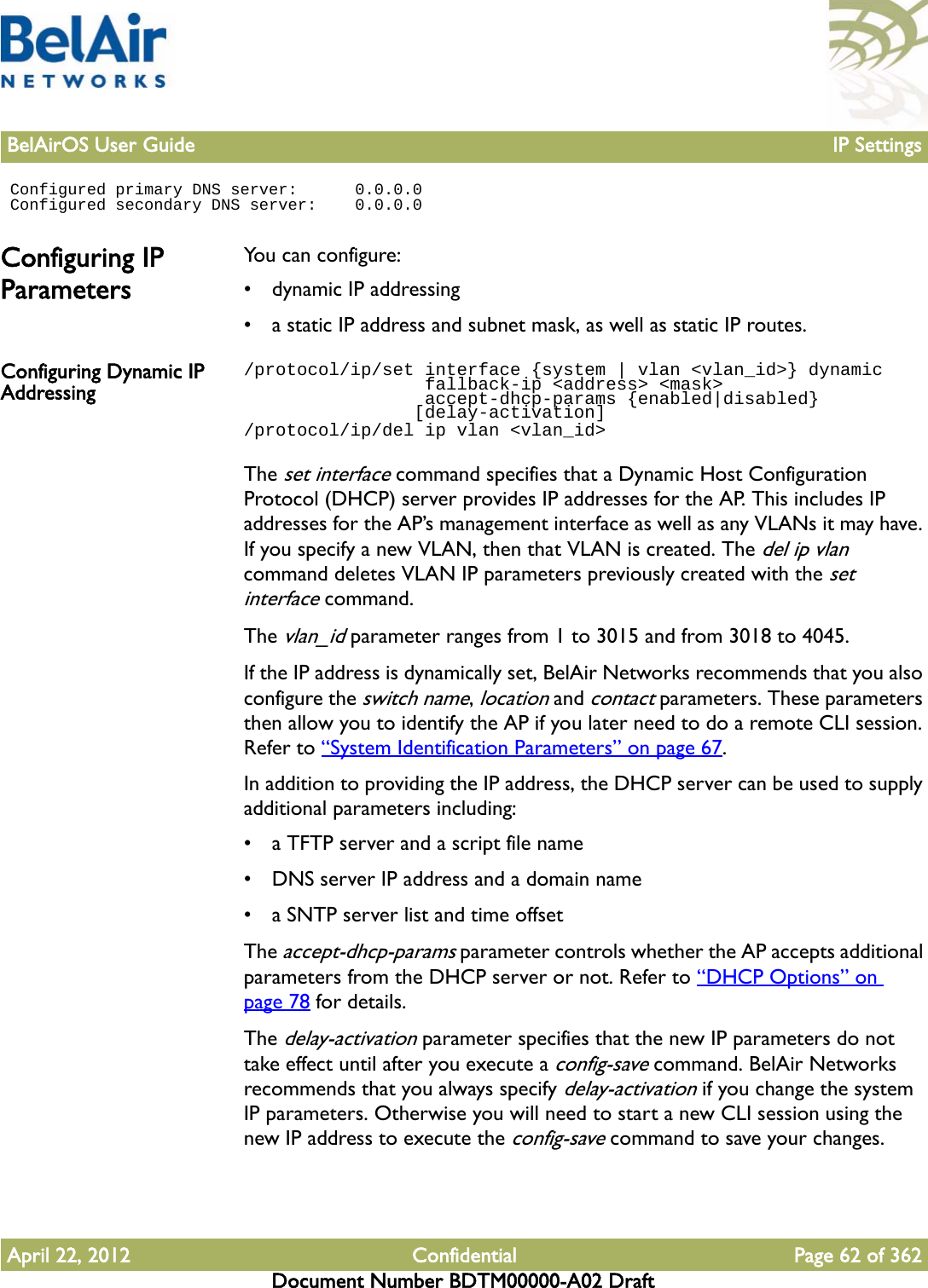 BelAirOS User Guide IP SettingsApril 22, 2012 Confidential Page 62 of 362Document Number BDTM00000-A02 Draft Configured primary DNS server:      0.0.0.0 Configured secondary DNS server:    0.0.0.0Configuring IP ParametersYou can configure:• dynamic IP addressing• a static IP address and subnet mask, as well as static IP routes. Configuring Dynamic IP Addressing/protocol/ip/set interface {system | vlan &lt;vlan_id&gt;} dynamic                 fallback-ip &lt;address&gt; &lt;mask&gt;                 accept-dhcp-params {enabled|disabled}                [delay-activation]/protocol/ip/del ip vlan &lt;vlan_id&gt;The set interface command specifies that a Dynamic Host Configuration Protocol (DHCP) server provides IP addresses for the AP. This includes IP addresses for the AP’s management interface as well as any VLANs it may have. If you specify a new VLAN, then that VLAN is created. The del ip vlan command deletes VLAN IP parameters previously created with the set interface command.The vlan_id parameter ranges from 1 to 3015 and from 3018 to 4045. If the IP address is dynamically set, BelAir Networks recommends that you also configure the switch name, location and contact parameters. These parameters then allow you to identify the AP if you later need to do a remote CLI session. Refer to “System Identification Parameters” on page 67.In addition to providing the IP address, the DHCP server can be used to supply additional parameters including:• a TFTP server and a script file name• DNS server IP address and a domain name• a SNTP server list and time offsetThe accept-dhcp-params parameter controls whether the AP accepts additional parameters from the DHCP server or not. Refer to “DHCP Options” on page 78 for details. The delay-activation parameter specifies that the new IP parameters do not take effect until after you execute a config-save command. BelAir Networks recommends that you always specify delay-activation if you change the system IP parameters. Otherwise you will need to start a new CLI session using the new IP address to execute the config-save command to save your changes.