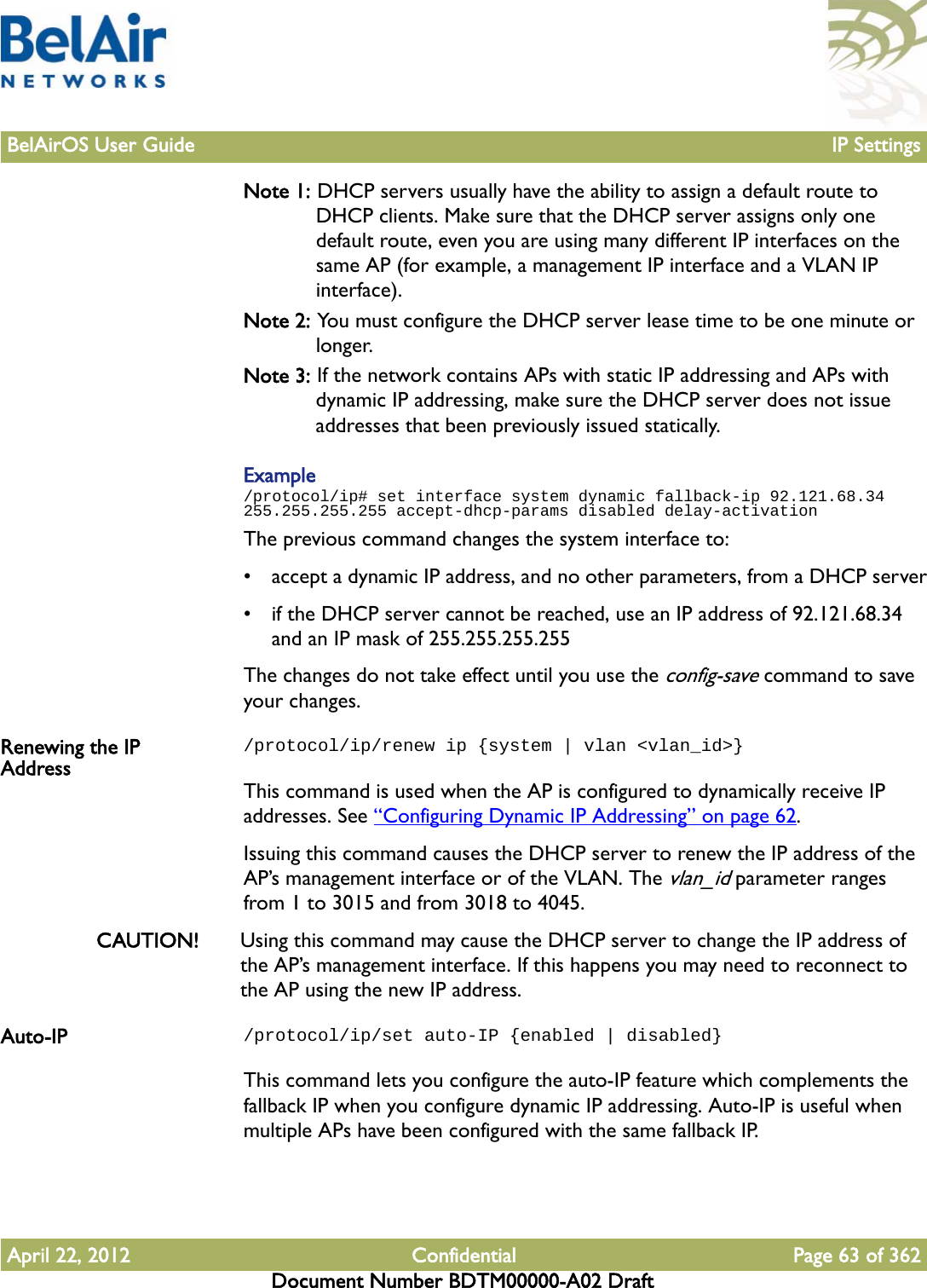 BelAirOS User Guide IP SettingsApril 22, 2012 Confidential Page 63 of 362Document Number BDTM00000-A02 DraftNote 1: DHCP servers usually have the ability to assign a default route to DHCP clients. Make sure that the DHCP server assigns only one default route, even you are using many different IP interfaces on the same AP (for example, a management IP interface and a VLAN IP interface). Note 2: You must configure the DHCP server lease time to be one minute or longer.Note 3: If the network contains APs with static IP addressing and APs with dynamic IP addressing, make sure the DHCP server does not issue addresses that been previously issued statically.Example/protocol/ip# set interface system dynamic fallback-ip 92.121.68.34 255.255.255.255 accept-dhcp-params disabled delay-activationThe previous command changes the system interface to:• accept a dynamic IP address, and no other parameters, from a DHCP server• if the DHCP server cannot be reached, use an IP address of 92.121.68.34 and an IP mask of 255.255.255.255The changes do not take effect until you use the config-save command to save your changes.Renewing the IP Address/protocol/ip/renew ip {system | vlan &lt;vlan_id&gt;}This command is used when the AP is configured to dynamically receive IP addresses. See “Configuring Dynamic IP Addressing” on page 62.Issuing this command causes the DHCP server to renew the IP address of the AP’s management interface or of the VLAN. The vlan_id parameter ranges from 1 to 3015 and from 3018 to 4045. CAUTION! Using this command may cause the DHCP server to change the IP address of the AP’s management interface. If this happens you may need to reconnect to the AP using the new IP address. Auto-IP /protocol/ip/set auto-IP {enabled | disabled}This command lets you configure the auto-IP feature which complements the fallback IP when you configure dynamic IP addressing. Auto-IP is useful when multiple APs have been configured with the same fallback IP. 