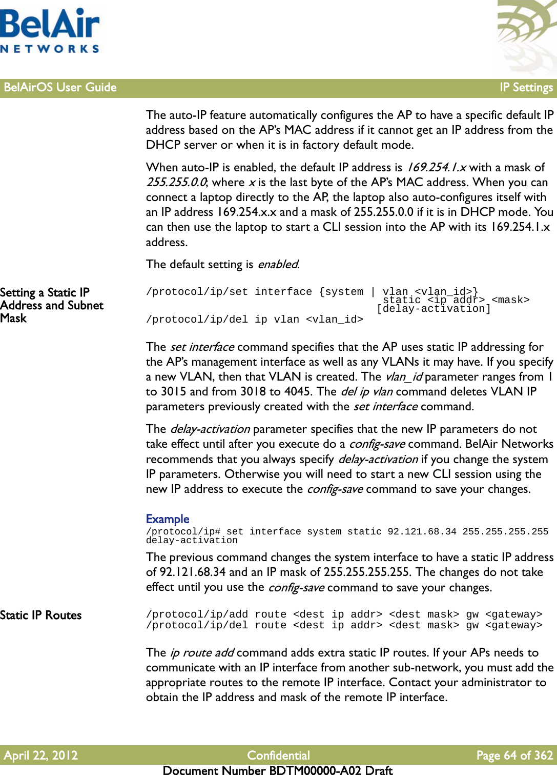 BelAirOS User Guide IP SettingsApril 22, 2012 Confidential Page 64 of 362Document Number BDTM00000-A02 DraftThe auto-IP feature automatically configures the AP to have a specific default IP address based on the AP’s MAC address if it cannot get an IP address from the DHCP server or when it is in factory default mode. When auto-IP is enabled, the default IP address is 169.254.1.x with a mask of 255.255.0.0; where x is the last byte of the AP’s MAC address. When you can connect a laptop directly to the AP, the laptop also auto-configures itself with an IP address 169.254.x.x and a mask of 255.255.0.0 if it is in DHCP mode. You can then use the laptop to start a CLI session into the AP with its 169.254.1.x address.The default setting is enabled.Setting a Static IP Address and Subnet Mask/protocol/ip/set interface {system | vlan &lt;vlan_id&gt;}                                      static &lt;ip addr&gt; &lt;mask&gt;                                    [delay-activation]/protocol/ip/del ip vlan &lt;vlan_id&gt;The set interface command specifies that the AP uses static IP addressing for the AP’s management interface as well as any VLANs it may have. If you specify a new VLAN, then that VLAN is created. The vlan_id parameter ranges from 1 to 3015 and from 3018 to 4045. The del ip vlan command deletes VLAN IP parameters previously created with the set interface command.The delay-activation parameter specifies that the new IP parameters do not take effect until after you execute do a config-save command. BelAir Networks recommends that you always specify delay-activation if you change the system IP parameters. Otherwise you will need to start a new CLI session using the new IP address to execute the config-save command to save your changes.Example/protocol/ip# set interface system static 92.121.68.34 255.255.255.255 delay-activationThe previous command changes the system interface to have a static IP address of 92.121.68.34 and an IP mask of 255.255.255.255. The changes do not take effect until you use the config-save command to save your changes.Static IP Routes /protocol/ip/add route &lt;dest ip addr&gt; &lt;dest mask&gt; gw &lt;gateway&gt;/protocol/ip/del route &lt;dest ip addr&gt; &lt;dest mask&gt; gw &lt;gateway&gt;The ip route add command adds extra static IP routes. If your APs needs to communicate with an IP interface from another sub-network, you must add the appropriate routes to the remote IP interface. Contact your administrator to obtain the IP address and mask of the remote IP interface.