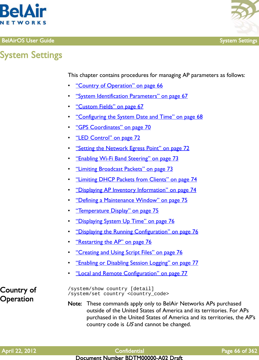 BelAirOS User Guide System SettingsApril 22, 2012 Confidential Page 66 of 362Document Number BDTM00000-A02 DraftSystem SettingsThis chapter contains procedures for managing AP parameters as follows:•“Country of Operation” on page 66•“System Identification Parameters” on page 67•“Custom Fields” on page 67•“Configuring the System Date and Time” on page 68•“GPS Coordinates” on page 70•“LED Control” on page 72•“Setting the Network Egress Point” on page 72•“Enabling Wi-Fi Band Steering” on page 73•“Limiting Broadcast Packets” on page 73•“Limiting DHCP Packets from Clients” on page 74•“Displaying AP Inventory Information” on page 74•“Defining a Maintenance Window” on page 75•“Temperature Display” on page 75•“Displaying System Up Time” on page 76•“Displaying the Running Configuration” on page 76•“Restarting the AP” on page 76•“Creating and Using Script Files” on page 76•“Enabling or Disabling Session Logging” on page 77•“Local and Remote Configuration” on page 77Country of Operation/system/show country [detail]/system/set country &lt;country_code&gt;Note: These commands apply only to BelAir Networks APs purchased outside of the United States of America and its territories. For APs purchased in the United States of America and its territories, the AP’s country code is US and cannot be changed.