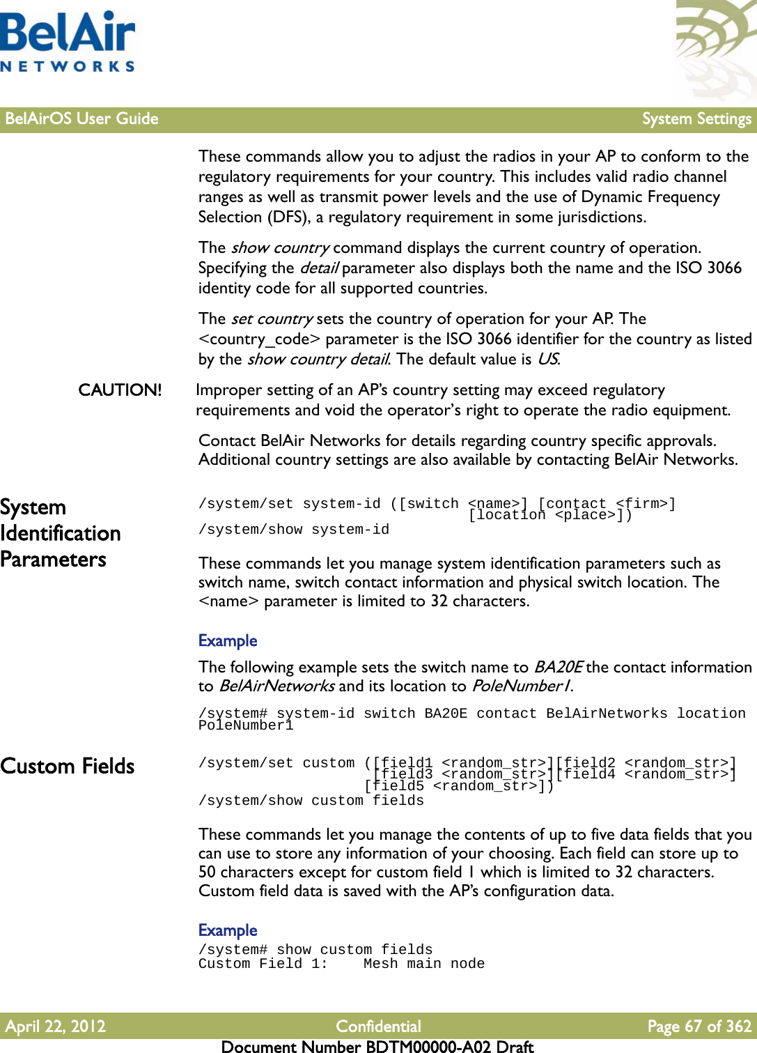 BelAirOS User Guide System SettingsApril 22, 2012 Confidential Page 67 of 362Document Number BDTM00000-A02 DraftThese commands allow you to adjust the radios in your AP to conform to the regulatory requirements for your country. This includes valid radio channel ranges as well as transmit power levels and the use of Dynamic Frequency Selection (DFS), a regulatory requirement in some jurisdictions. The show country command displays the current country of operation. Specifying the detail parameter also displays both the name and the ISO 3066 identity code for all supported countries. The set country sets the country of operation for your AP. The &lt;country_code&gt; parameter is the ISO 3066 identifier for the country as listed by the show country detail. The default value is US. CAUTION! Improper setting of an AP’s country setting may exceed regulatory requirements and void the operator’s right to operate the radio equipment. Contact BelAir Networks for details regarding country specific approvals. Additional country settings are also available by contacting BelAir Networks.System Identification Parameters/system/set system-id ([switch &lt;name&gt;] [contact &lt;firm&gt;]                                [location &lt;place&gt;])/system/show system-idThese commands let you manage system identification parameters such as switch name, switch contact information and physical switch location. The &lt;name&gt; parameter is limited to 32 characters.ExampleThe following example sets the switch name to BA20E the contact information to BelAirNetworks and its location to PoleNumber1./system# system-id switch BA20E contact BelAirNetworks location PoleNumber1Custom Fields /system/set custom ([field1 &lt;random_str&gt;][field2 &lt;random_str&gt;]                     [field3 &lt;random_str&gt;][field4 &lt;random_str&gt;]                    [field5 &lt;random_str&gt;])/system/show custom fieldsThese commands let you manage the contents of up to five data fields that you can use to store any information of your choosing. Each field can store up to 50 characters except for custom field 1 which is limited to 32 characters. Custom field data is saved with the AP’s configuration data.Example/system# show custom fieldsCustom Field 1:    Mesh main node