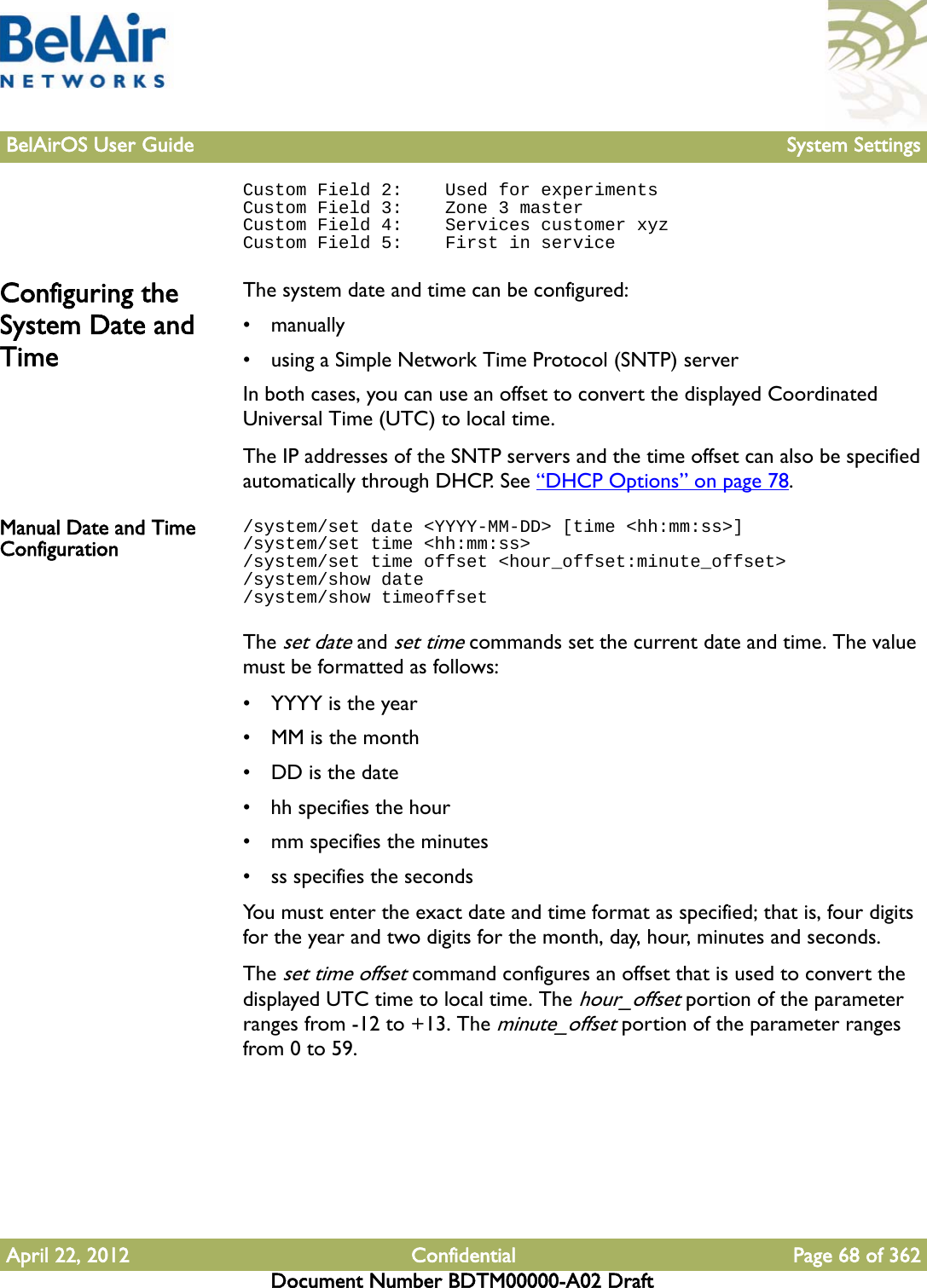 BelAirOS User Guide System SettingsApril 22, 2012 Confidential Page 68 of 362Document Number BDTM00000-A02 DraftCustom Field 2:    Used for experimentsCustom Field 3:    Zone 3 masterCustom Field 4:    Services customer xyzCustom Field 5:    First in serviceConfiguring the System Date and TimeThe system date and time can be configured:• manually•using a Simple Network Time Protocol (SNTP) serverIn both cases, you can use an offset to convert the displayed Coordinated Universal Time (UTC) to local time.The IP addresses of the SNTP servers and the time offset can also be specified automatically through DHCP. See “DHCP Options” on page 78.Manual Date and Time Configuration/system/set date &lt;YYYY-MM-DD&gt; [time &lt;hh:mm:ss&gt;]/system/set time &lt;hh:mm:ss&gt;/system/set time offset &lt;hour_offset:minute_offset&gt;/system/show date/system/show timeoffsetThe set date and set time commands set the current date and time. The value must be formatted as follows:• YYYY is the year• MM is the month• DD is the date• hh specifies the hour• mm specifies the minutes• ss specifies the secondsYou must enter the exact date and time format as specified; that is, four digits for the year and two digits for the month, day, hour, minutes and seconds.The set time offset command configures an offset that is used to convert the displayed UTC time to local time. The hour_offset portion of the parameter ranges from -12 to +13. The minute_offset portion of the parameter ranges from 0 to 59. 