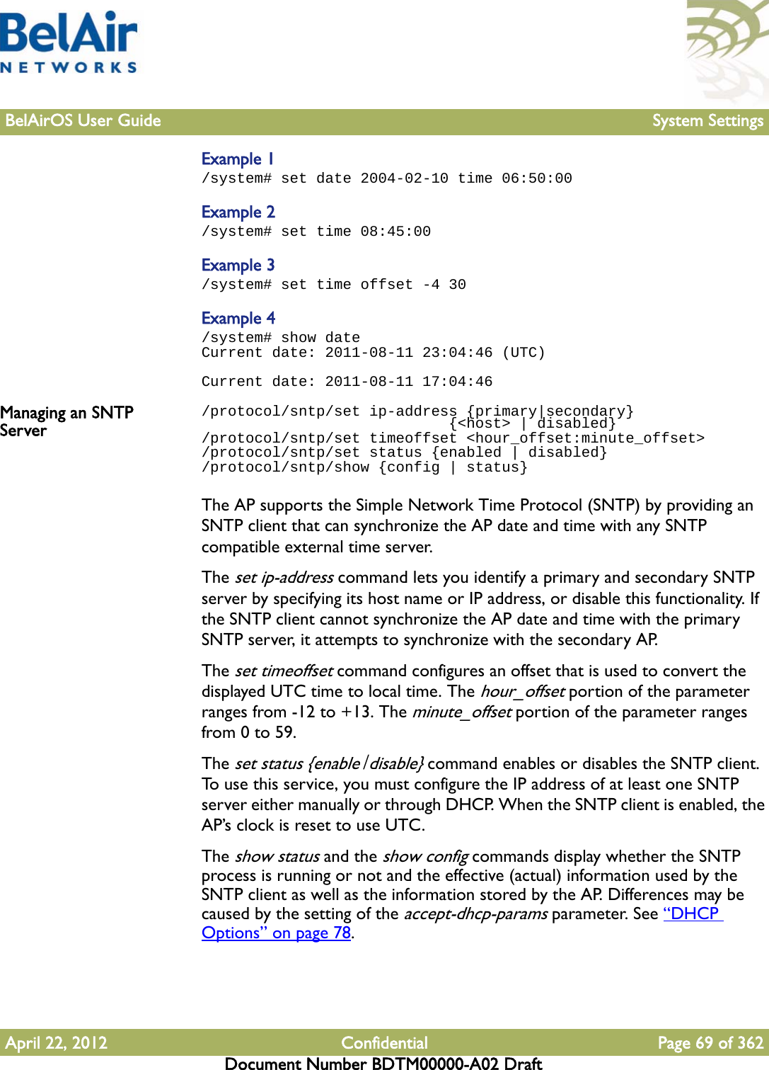 BelAirOS User Guide System SettingsApril 22, 2012 Confidential Page 69 of 362Document Number BDTM00000-A02 DraftExample 1/system# set date 2004-02-10 time 06:50:00Example 2/system# set time 08:45:00Example 3/system# set time offset -4 30Example 4/system# show dateCurrent date: 2011-08-11 23:04:46 (UTC)Current date: 2011-08-11 17:04:46Managing an SNTP Server/protocol/sntp/set ip-address {primary|secondary}                             {&lt;host&gt; | disabled}/protocol/sntp/set timeoffset &lt;hour_offset:minute_offset&gt;/protocol/sntp/set status {enabled | disabled}/protocol/sntp/show {config | status}The AP supports the Simple Network Time Protocol (SNTP) by providing an SNTP client that can synchronize the AP date and time with any SNTP compatible external time server.The set ip-address command lets you identify a primary and secondary SNTP server by specifying its host name or IP address, or disable this functionality. If the SNTP client cannot synchronize the AP date and time with the primary SNTP server, it attempts to synchronize with the secondary AP.The set timeoffset command configures an offset that is used to convert the displayed UTC time to local time. The hour_offset portion of the parameter ranges from -12 to +13. The minute_offset portion of the parameter ranges from 0 to 59. The set status {enable|disable} command enables or disables the SNTP client. To use this service, you must configure the IP address of at least one SNTP server either manually or through DHCP. When the SNTP client is enabled, the AP’s clock is reset to use UTC.The show status and the show config commands display whether the SNTP process is running or not and the effective (actual) information used by the SNTP client as well as the information stored by the AP. Differences may be caused by the setting of the accept-dhcp-params parameter. See “DHCP Options” on page 78.