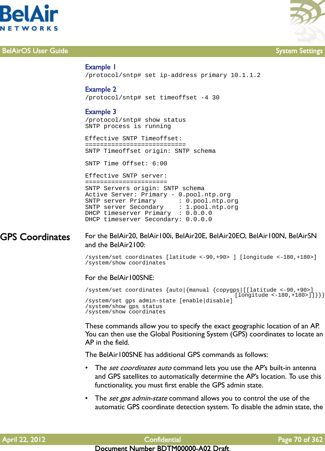 BelAirOS User Guide System SettingsApril 22, 2012 Confidential Page 70 of 362Document Number BDTM00000-A02 DraftExample 1/protocol/sntp# set ip-address primary 10.1.1.2Example 2/protocol/sntp# set timeoffset -4 30Example 3/protocol/sntp# show statusSNTP process is runningEffective SNTP Timeoffset:===========================SNTP Timeoffset origin: SNTP schemaSNTP Time Offset: 6:00Effective SNTP server:======================SNTP Servers origin: SNTP schemaActive Server: Primary - 0.pool.ntp.orgSNTP server Primary      : 0.pool.ntp.orgSNTP server Secondary    : 1.pool.ntp.orgDHCP timeserver Primary  : 0.0.0.0DHCP timeserver Secondary: 0.0.0.0GPS Coordinates For the BelAir20, BelAir100i, BelAir20E, BelAir20EO, BelAir100N, BelAirSN and the BelAir2100:/system/set coordinates [latitude &lt;-90,+90&gt; ] [longitude &lt;-180,+180&gt;]/system/show coordinatesFor the BelAir100SNE:/system/set coordinates {auto|{manual {copygps|[[latitude &lt;-90,+90&gt;]                                                 [longitude &lt;-180,+180&gt;]]}}}/system/set gps admin-state [enable|disable]/system/show gps status/system/show coordinatesThese commands allow you to specify the exact geographic location of an AP. You can then use the Global Positioning System (GPS) coordinates to locate an AP in the field.The BelAir100SNE has additional GPS commands as follows:• The set coordinates auto command lets you use the AP’s built-in antenna and GPS satellites to automatically determine the AP’s location. To use this functionality, you must first enable the GPS admin state.• The set gps admin-state command allows you to control the use of the automatic GPS coordinate detection system. To disable the admin state, the 