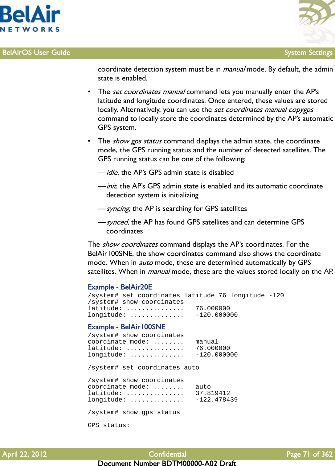 BelAirOS User Guide System SettingsApril 22, 2012 Confidential Page 71 of 362Document Number BDTM00000-A02 Draftcoordinate detection system must be in manual mode. By default, the admin state is enabled. • The set coordinates manual command lets you manually enter the AP’s latitude and longitude coordinates. Once entered, these values are stored locally. Alternatively, you can use the set coordinates manual copygps command to locally store the coordinates determined by the AP’s automatic GPS system.• The show gps status command displays the admin state, the coordinate mode, the GPS running status and the number of detected satellites. The GPS running status can be one of the following:—idle, the AP’s GPS admin state is disabled—init, the AP’s GPS admin state is enabled and its automatic coordinate detection system is initializing—syncing, the AP is searching for GPS satellites—synced, the AP has found GPS satellites and can determine GPS coordinatesThe show coordinates command displays the AP’s coordinates. For the BelAir100SNE, the show coordinates command also shows the coordinate mode. When in auto mode, these are determined automatically by GPS satellites. When in manual mode, these are the values stored locally on the AP.Example - BelAir20E/system# set coordinates latitude 76 longitude -120/system# show coordinateslatitude: ...............   76.000000longitude: ..............   -120.000000Example - BelAir100SNE/system# show coordinatescoordinate mode: ........   manuallatitude: ...............   76.000000longitude: ..............   -120.000000/system# set coordinates auto/system# show coordinatescoordinate mode: ........   autolatitude: ...............   37.819412longitude: ..............   -122.478439/system# show gps statusGPS status: