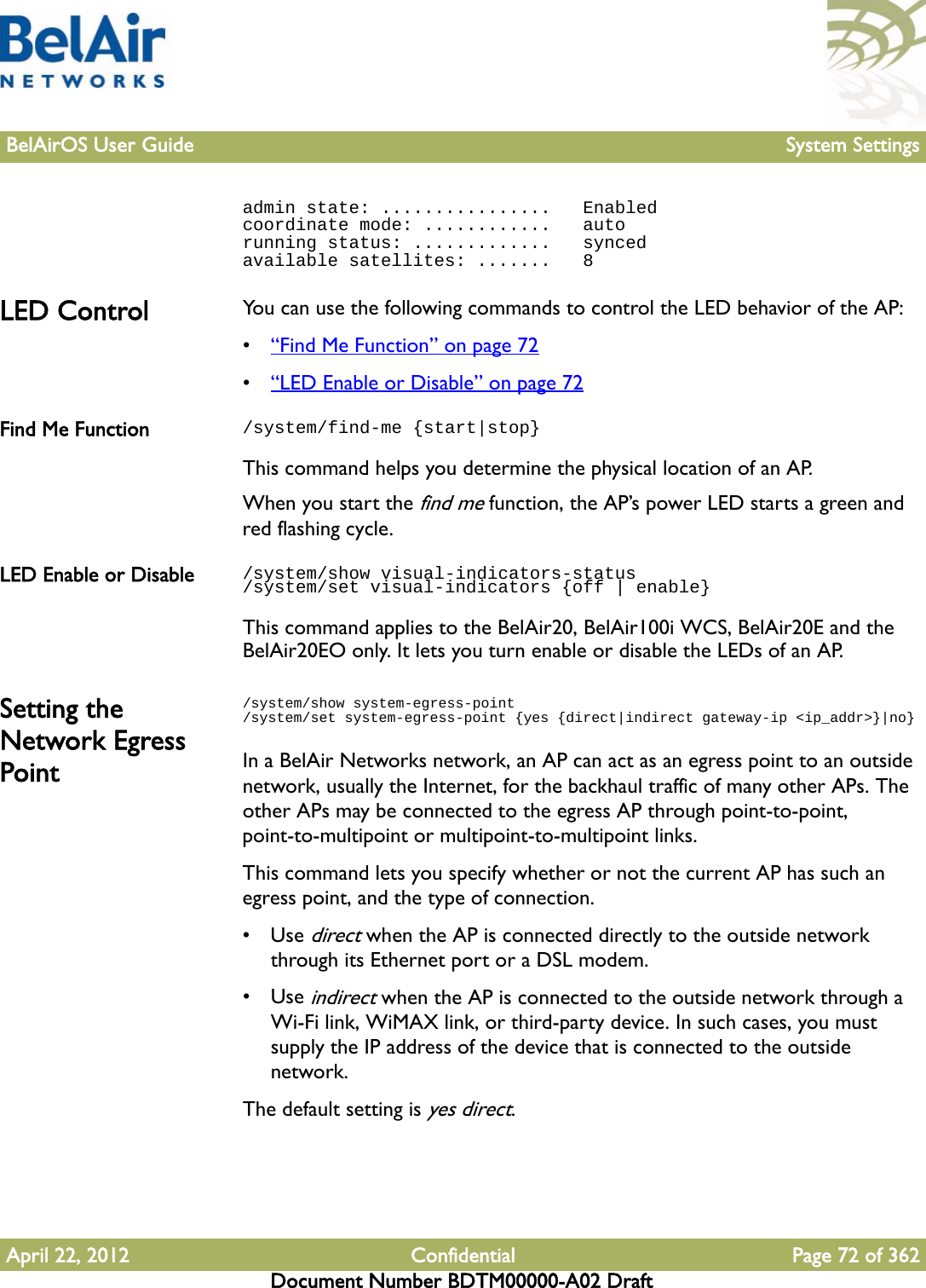 BelAirOS User Guide System SettingsApril 22, 2012 Confidential Page 72 of 362Document Number BDTM00000-A02 Draftadmin state: ................   Enabledcoordinate mode: ............   autorunning status: .............   syncedavailable satellites: .......   8LED Control You can use the following commands to control the LED behavior of the AP:•“Find Me Function” on page 72•“LED Enable or Disable” on page 72Find Me Function /system/find-me {start|stop}This command helps you determine the physical location of an AP. When you start the find me function, the AP’s power LED starts a green and red flashing cycle.LED Enable or Disable /system/show visual-indicators-status/system/set visual-indicators {off | enable}This command applies to the BelAir20, BelAir100i WCS, BelAir20E and the BelAir20EO only. It lets you turn enable or disable the LEDs of an AP. Setting the Network Egress Point/system/show system-egress-point/system/set system-egress-point {yes {direct|indirect gateway-ip &lt;ip_addr&gt;}|no}In a BelAir Networks network, an AP can act as an egress point to an outside network, usually the Internet, for the backhaul traffic of many other APs. The other APs may be connected to the egress AP through point-to-point, point-to-multipoint or multipoint-to-multipoint links.This command lets you specify whether or not the current AP has such an egress point, and the type of connection.•Use direct when the AP is connected directly to the outside network through its Ethernet port or a DSL modem.•Use indirect when the AP is connected to the outside network through a Wi-Fi link, WiMAX link, or third-party device. In such cases, you must supply the IP address of the device that is connected to the outside network.The default setting is yes direct.