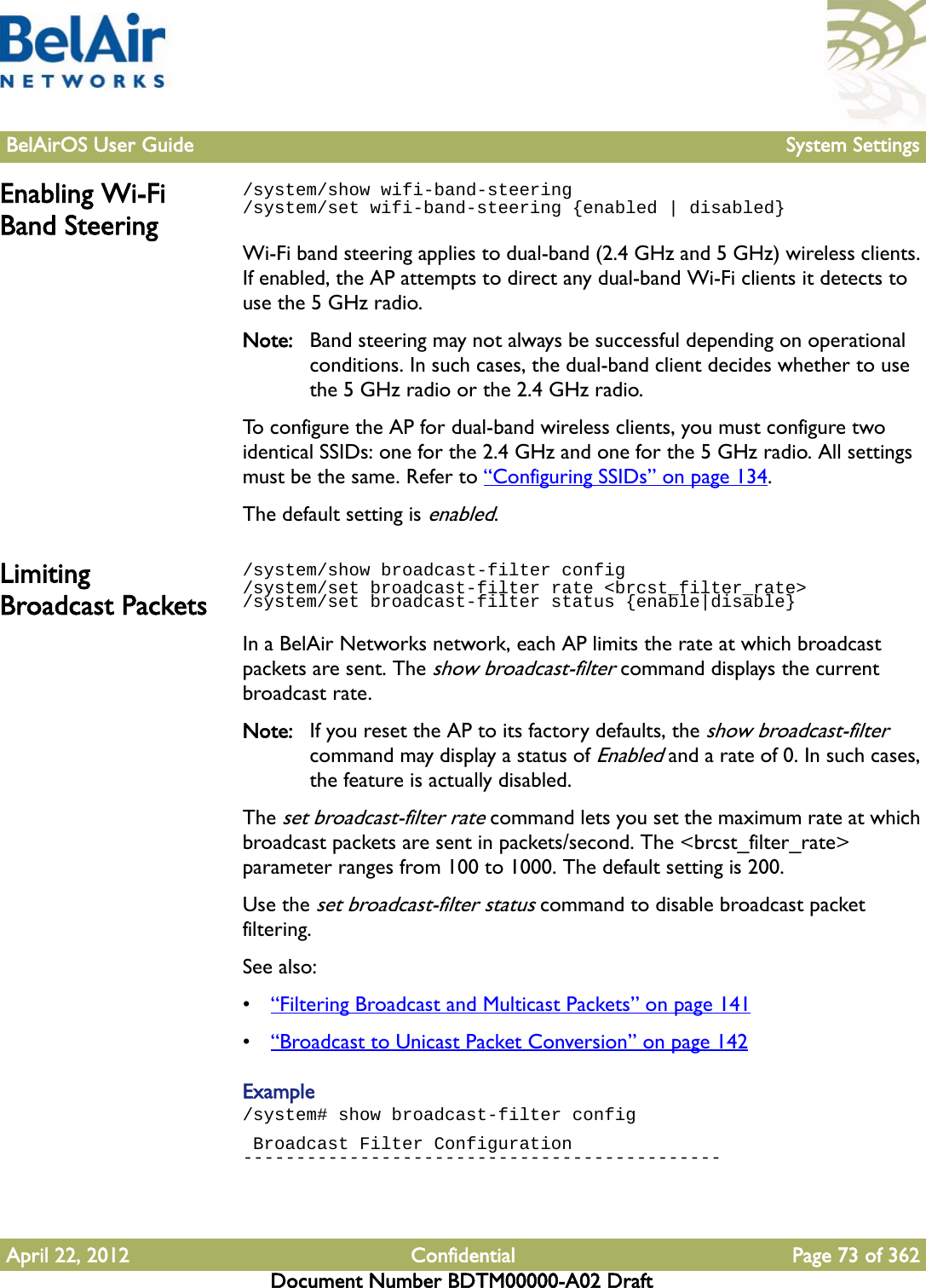 BelAirOS User Guide System SettingsApril 22, 2012 Confidential Page 73 of 362Document Number BDTM00000-A02 DraftEnabling Wi-Fi Band Steering/system/show wifi-band-steering/system/set wifi-band-steering {enabled | disabled}Wi-Fi band steering applies to dual-band (2.4 GHz and 5 GHz) wireless clients. If enabled, the AP attempts to direct any dual-band Wi-Fi clients it detects to use the 5 GHz radio.Note: Band steering may not always be successful depending on operational conditions. In such cases, the dual-band client decides whether to use the 5 GHz radio or the 2.4 GHz radio.To configure the AP for dual-band wireless clients, you must configure two identical SSIDs: one for the 2.4 GHz and one for the 5 GHz radio. All settings must be the same. Refer to “Configuring SSIDs” on page 134. The default setting is enabled.Limiting Broadcast Packets/system/show broadcast-filter config /system/set broadcast-filter rate &lt;brcst_filter_rate&gt;/system/set broadcast-filter status {enable|disable}In a BelAir Networks network, each AP limits the rate at which broadcast packets are sent. The show broadcast-filter command displays the current broadcast rate. Note: If you reset the AP to its factory defaults, the show broadcast-filter command may display a status of Enabled and a rate of 0. In such cases, the feature is actually disabled.The set broadcast-filter rate command lets you set the maximum rate at which broadcast packets are sent in packets/second. The &lt;brcst_filter_rate&gt; parameter ranges from 100 to 1000. The default setting is 200.Use the set broadcast-filter status command to disable broadcast packet filtering.See also:•“Filtering Broadcast and Multicast Packets” on page 141•“Broadcast to Unicast Packet Conversion” on page 142Example/system# show broadcast-filter config Broadcast Filter Configuration---------------------------------------------