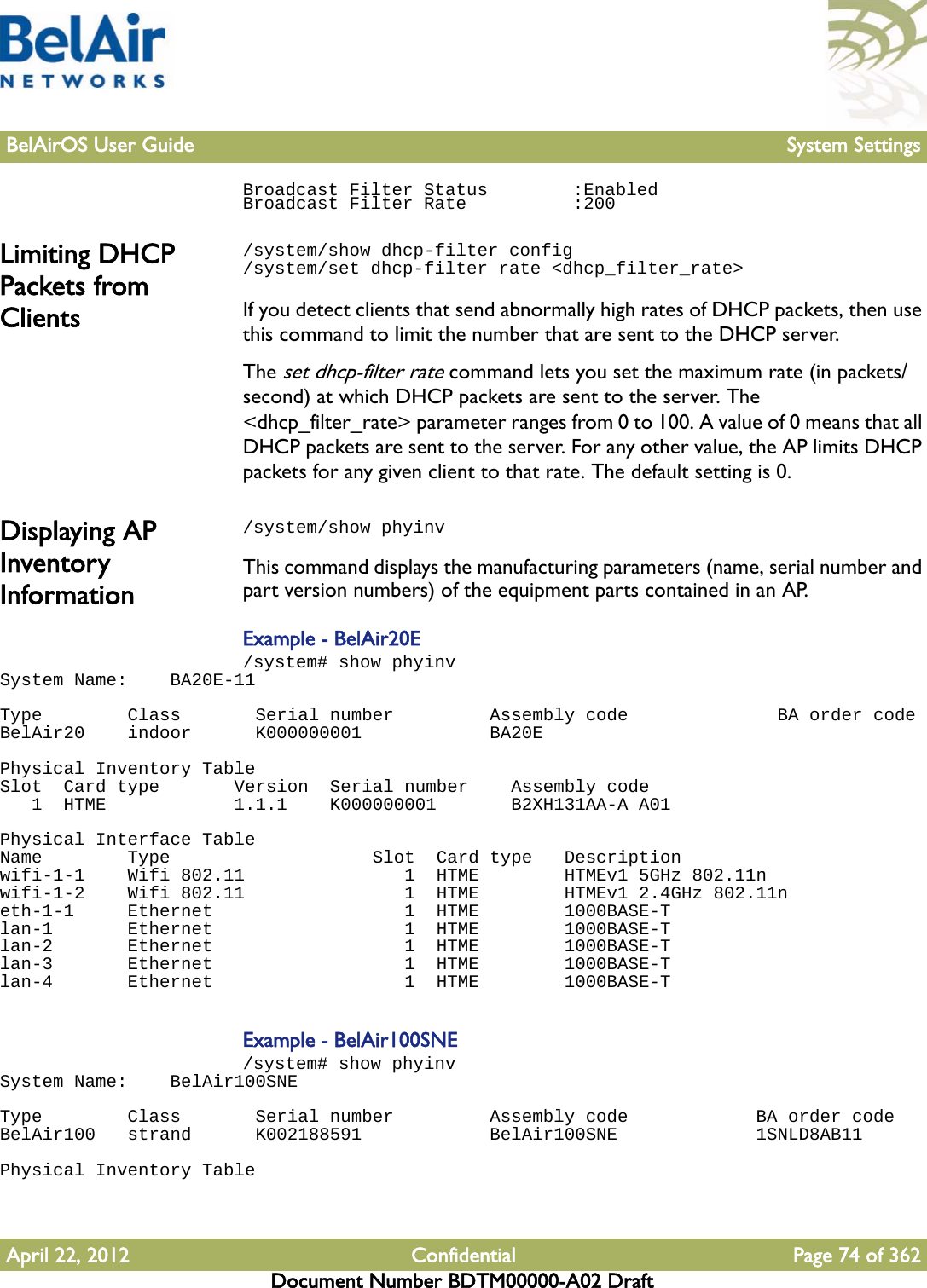 BelAirOS User Guide System SettingsApril 22, 2012 Confidential Page 74 of 362Document Number BDTM00000-A02 DraftBroadcast Filter Status        :EnabledBroadcast Filter Rate          :200Limiting DHCP Packets from Clients/system/show dhcp-filter config /system/set dhcp-filter rate &lt;dhcp_filter_rate&gt;If you detect clients that send abnormally high rates of DHCP packets, then use this command to limit the number that are sent to the DHCP server. The set dhcp-filter rate command lets you set the maximum rate (in packets/second) at which DHCP packets are sent to the server. The &lt;dhcp_filter_rate&gt; parameter ranges from 0 to 100. A value of 0 means that all DHCP packets are sent to the server. For any other value, the AP limits DHCP packets for any given client to that rate. The default setting is 0.Displaying AP Inventory Information/system/show phyinvThis command displays the manufacturing parameters (name, serial number and part version numbers) of the equipment parts contained in an AP.Example - BelAir20E/system# show phyinvSystem Name:    BA20E-11 Type        Class       Serial number         Assembly code              BA order codeBelAir20    indoor      K000000001            BA20E Physical Inventory TableSlot  Card type       Version  Serial number    Assembly code   1  HTME            1.1.1    K000000001       B2XH131AA-A A01 Physical Interface TableName        Type                   Slot  Card type   Descriptionwifi-1-1    Wifi 802.11               1  HTME        HTMEv1 5GHz 802.11nwifi-1-2    Wifi 802.11               1  HTME        HTMEv1 2.4GHz 802.11neth-1-1     Ethernet                  1  HTME        1000BASE-Tlan-1       Ethernet                  1  HTME        1000BASE-Tlan-2       Ethernet                  1  HTME        1000BASE-Tlan-3       Ethernet                  1  HTME        1000BASE-Tlan-4       Ethernet                  1  HTME        1000BASE-TExample - BelAir100SNE/system# show phyinvSystem Name:    BelAir100SNEType        Class       Serial number         Assembly code            BA order codeBelAir100   strand      K002188591            BelAir100SNE             1SNLD8AB11Physical Inventory Table