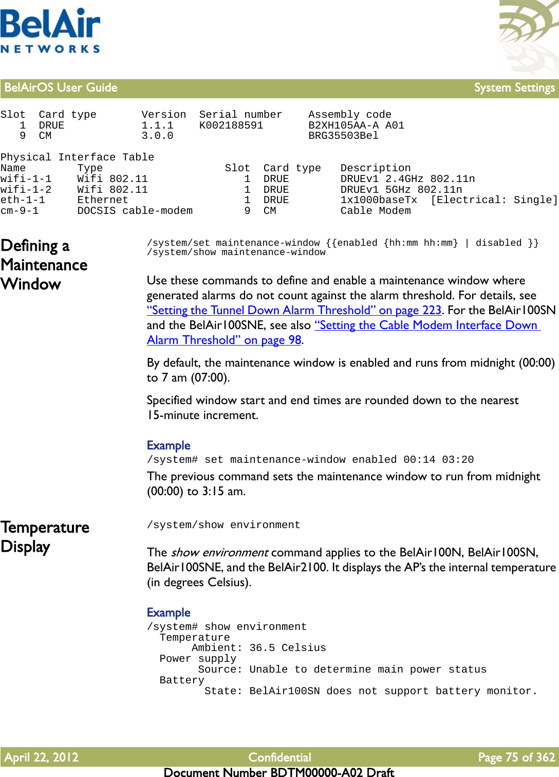 BelAirOS User Guide System SettingsApril 22, 2012 Confidential Page 75 of 362Document Number BDTM00000-A02 DraftSlot  Card type       Version  Serial number    Assembly code   1  DRUE            1.1.1    K002188591       B2XH105AA-A A01   9  CM              3.0.0                     BRG35503BelPhysical Interface TableName        Type                   Slot  Card type   Descriptionwifi-1-1    Wifi 802.11               1  DRUE        DRUEv1 2.4GHz 802.11nwifi-1-2    Wifi 802.11               1  DRUE        DRUEv1 5GHz 802.11neth-1-1     Ethernet                  1  DRUE        1x1000baseTx  [Electrical: Single]cm-9-1      DOCSIS cable-modem        9  CM          Cable ModemDefining a Maintenance Window/system/set maintenance-window {{enabled {hh:mm hh:mm} | disabled }}/system/show maintenance-windowUse these commands to define and enable a maintenance window where generated alarms do not count against the alarm threshold. For details, see “Setting the Tunnel Down Alarm Threshold” on page 223. For the BelAir100SN and the BelAir100SNE, see also “Setting the Cable Modem Interface Down Alarm Threshold” on page 98.By default, the maintenance window is enabled and runs from midnight (00:00) to 7 am (07:00). Specified window start and end times are rounded down to the nearest 15-minute increment. Example/system# set maintenance-window enabled 00:14 03:20The previous command sets the maintenance window to run from midnight (00:00) to 3:15 am. Temperature Display/system/show environmentThe show environment command applies to the BelAir100N, BelAir100SN, BelAir100SNE, and the BelAir2100. It displays the AP’s the internal temperature (in degrees Celsius).Example/system# show environment  Temperature       Ambient: 36.5 Celsius  Power supply        Source: Unable to determine main power status  Battery         State: BelAir100SN does not support battery monitor.