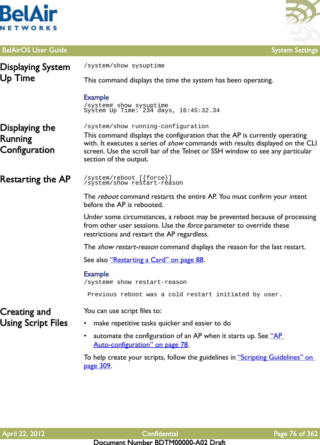 BelAirOS User Guide System SettingsApril 22, 2012 Confidential Page 76 of 362Document Number BDTM00000-A02 DraftDisplaying System Up Time/system/show sysuptimeThis command displays the time the system has been operating.Example/system# show sysuptimeSystem Up Time: 234 days, 16:45:32.34Displaying the Running Configuration/system/show running-configuration This command displays the configuration that the AP is currently operating with. It executes a series of show commands with results displayed on the CLI screen. Use the scroll bar of the Telnet or SSH window to see any particular section of the output. Restarting the AP /system/reboot [{force}]/system/show restart-reasonThe reboot command restarts the entire AP. You must confirm your intent before the AP is rebooted.Under some circumstances, a reboot may be prevented because of processing from other user sessions. Use the force parameter to override these restrictions and restart the AP regardless.The show restart-reason command displays the reason for the last restart.See also “Restarting a Card” on page 88.Example/system# show restart-reason Previous reboot was a cold restart initiated by user.Creating and Using Script FilesYou can use script files to:• make repetitive tasks quicker and easier to do• automate the configuration of an AP when it starts up. See “AP Auto-configuration” on page 78.To help create your scripts, follow the guidelines in “Scripting Guidelines” on page 309.