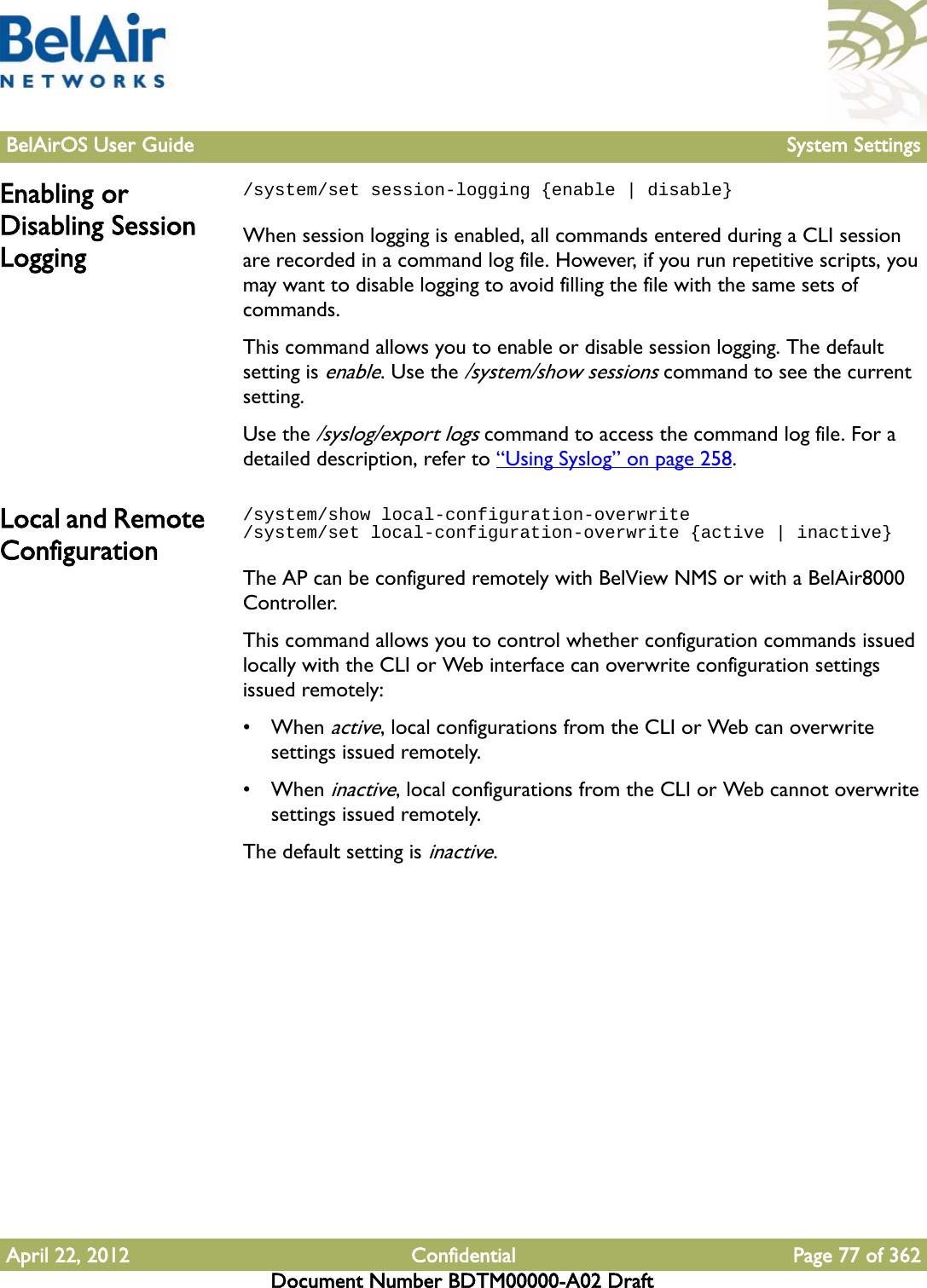 BelAirOS User Guide System SettingsApril 22, 2012 Confidential Page 77 of 362Document Number BDTM00000-A02 DraftEnabling or Disabling Session Logging/system/set session-logging {enable | disable}When session logging is enabled, all commands entered during a CLI session are recorded in a command log file. However, if you run repetitive scripts, you may want to disable logging to avoid filling the file with the same sets of commands.This command allows you to enable or disable session logging. The default setting is enable. Use the /system/show sessions command to see the current setting.Use the /syslog/export logs command to access the command log file. For a detailed description, refer to “Using Syslog” on page 258.Local and Remote Configuration/system/show local-configuration-overwrite/system/set local-configuration-overwrite {active | inactive}The AP can be configured remotely with BelView NMS or with a BelAir8000 Controller. This command allows you to control whether configuration commands issued locally with the CLI or Web interface can overwrite configuration settings issued remotely:• When active, local configurations from the CLI or Web can overwrite settings issued remotely.• When inactive, local configurations from the CLI or Web cannot overwrite settings issued remotely.The default setting is inactive. 