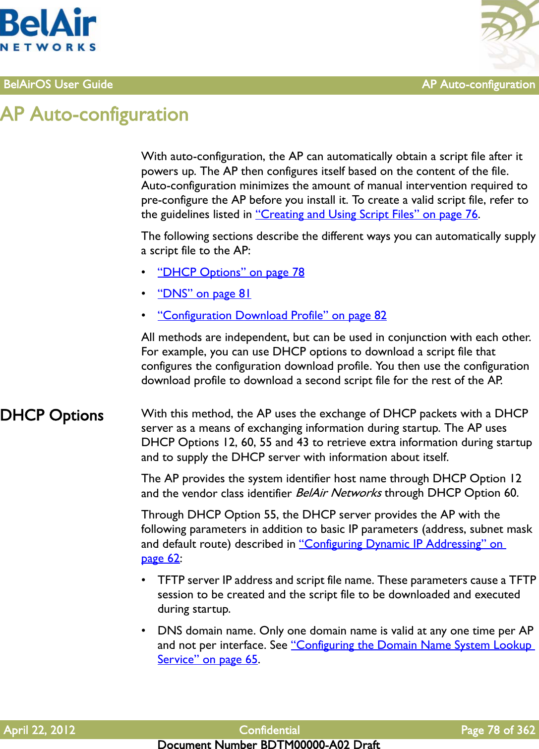 BelAirOS User Guide AP Auto-configurationApril 22, 2012 Confidential Page 78 of 362Document Number BDTM00000-A02 DraftAP Auto-configurationWith auto-configuration, the AP can automatically obtain a script file after it powers up. The AP then configures itself based on the content of the file. Auto-configuration minimizes the amount of manual intervention required to pre-configure the AP before you install it. To create a valid script file, refer to the guidelines listed in “Creating and Using Script Files” on page 76.The following sections describe the different ways you can automatically supply a script file to the AP:•“DHCP Options” on page 78•“DNS” on page 81•“Configuration Download Profile” on page 82All methods are independent, but can be used in conjunction with each other. For example, you can use DHCP options to download a script file that configures the configuration download profile. You then use the configuration download profile to download a second script file for the rest of the AP.DHCP Options With this method, the AP uses the exchange of DHCP packets with a DHCP server as a means of exchanging information during startup. The AP uses DHCP Options 12, 60, 55 and 43 to retrieve extra information during startup and to supply the DHCP server with information about itself.The AP provides the system identifier host name through DHCP Option 12 and the vendor class identifier BelAir Networks through DHCP Option 60. Through DHCP Option 55, the DHCP server provides the AP with the following parameters in addition to basic IP parameters (address, subnet mask and default route) described in “Configuring Dynamic IP Addressing” on page 62:• TFTP server IP address and script file name. These parameters cause a TFTP session to be created and the script file to be downloaded and executed during startup.• DNS domain name. Only one domain name is valid at any one time per AP and not per interface. See “Configuring the Domain Name System Lookup Service” on page 65.