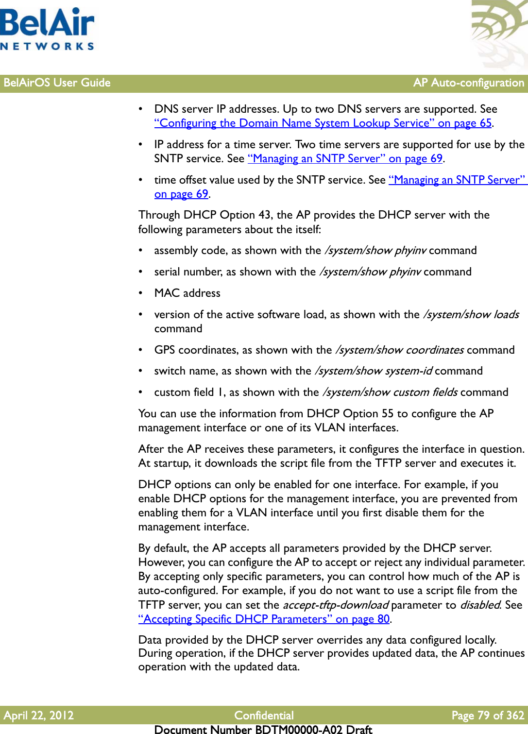 BelAirOS User Guide AP Auto-configurationApril 22, 2012 Confidential Page 79 of 362Document Number BDTM00000-A02 Draft• DNS server IP addresses. Up to two DNS servers are supported. See “Configuring the Domain Name System Lookup Service” on page 65.• IP address for a time server. Two time servers are supported for use by the SNTP service. See “Managing an SNTP Server” on page 69.• time offset value used by the SNTP service. See “Managing an SNTP Server” on page 69.Through DHCP Option 43, the AP provides the DHCP server with the following parameters about the itself:• assembly code, as shown with the /system/show phyinv command• serial number, as shown with the /system/show phyinv command•MAC address• version of the active software load, as shown with the /system/show loads command• GPS coordinates, as shown with the /system/show coordinates command• switch name, as shown with the /system/show system-id command• custom field 1, as shown with the /system/show custom fields commandYou can use the information from DHCP Option 55 to configure the AP management interface or one of its VLAN interfaces.After the AP receives these parameters, it configures the interface in question. At startup, it downloads the script file from the TFTP server and executes it.DHCP options can only be enabled for one interface. For example, if you enable DHCP options for the management interface, you are prevented from enabling them for a VLAN interface until you first disable them for the management interface.By default, the AP accepts all parameters provided by the DHCP server. However, you can configure the AP to accept or reject any individual parameter. By accepting only specific parameters, you can control how much of the AP is auto-configured. For example, if you do not want to use a script file from the TFTP server, you can set the accept-tftp-download parameter to disabled. See “Accepting Specific DHCP Parameters” on page 80.Data provided by the DHCP server overrides any data configured locally. During operation, if the DHCP server provides updated data, the AP continues operation with the updated data.