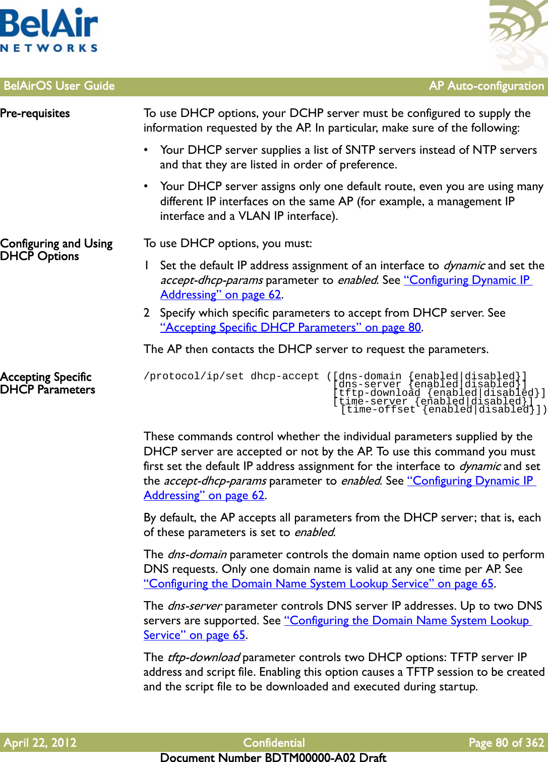 BelAirOS User Guide AP Auto-configurationApril 22, 2012 Confidential Page 80 of 362Document Number BDTM00000-A02 DraftPre-requisites To use DHCP options, your DCHP server must be configured to supply the information requested by the AP. In particular, make sure of the following:• Your DHCP server supplies a list of SNTP servers instead of NTP servers and that they are listed in order of preference.• Your DHCP server assigns only one default route, even you are using many different IP interfaces on the same AP (for example, a management IP interface and a VLAN IP interface). Configuring and Using DHCP Options To use DHCP options, you must: 1 Set the default IP address assignment of an interface to dynamic and set the accept-dhcp-params parameter to enabled. See “Configuring Dynamic IP Addressing” on page 62.2 Specify which specific parameters to accept from DHCP server. See “Accepting Specific DHCP Parameters” on page 80.The AP then contacts the DHCP server to request the parameters.Accepting Specific DHCP Parameters/protocol/ip/set dhcp-accept ([dns-domain {enabled|disabled}]                              [dns-server {enabled|disabled}]                              [tftp-download {enabled|disabled}]                              [time-server {enabled|disabled}]                                [time-offset {enabled|disabled}])These commands control whether the individual parameters supplied by the DHCP server are accepted or not by the AP. To use this command you must first set the default IP address assignment for the interface to dynamic and set the accept-dhcp-params parameter to enabled. See “Configuring Dynamic IP Addressing” on page 62.By default, the AP accepts all parameters from the DHCP server; that is, each of these parameters is set to enabled.The dns-domain parameter controls the domain name option used to perform DNS requests. Only one domain name is valid at any one time per AP. See “Configuring the Domain Name System Lookup Service” on page 65. The dns-server parameter controls DNS server IP addresses. Up to two DNS servers are supported. See “Configuring the Domain Name System Lookup Service” on page 65.The tftp-download parameter controls two DHCP options: TFTP server IP address and script file. Enabling this option causes a TFTP session to be created and the script file to be downloaded and executed during startup.