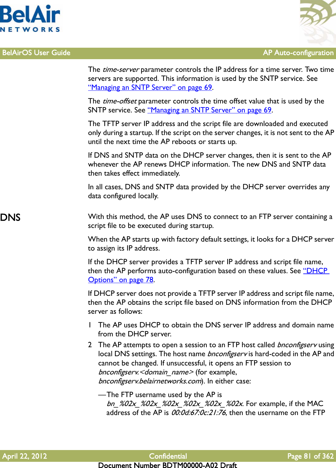 BelAirOS User Guide AP Auto-configurationApril 22, 2012 Confidential Page 81 of 362Document Number BDTM00000-A02 DraftThe time-server parameter controls the IP address for a time server. Two time servers are supported. This information is used by the SNTP service. See “Managing an SNTP Server” on page 69.The time-offset parameter controls the time offset value that is used by the SNTP service. See “Managing an SNTP Server” on page 69.The TFTP server IP address and the script file are downloaded and executed only during a startup. If the script on the server changes, it is not sent to the AP until the next time the AP reboots or starts up. If DNS and SNTP data on the DHCP server changes, then it is sent to the AP whenever the AP renews DHCP information. The new DNS and SNTP data then takes effect immediately.In all cases, DNS and SNTP data provided by the DHCP server overrides any data configured locally.DNS With this method, the AP uses DNS to connect to an FTP server containing a script file to be executed during startup. When the AP starts up with factory default settings, it looks for a DHCP server to assign its IP address.If the DHCP server provides a TFTP server IP address and script file name, then the AP performs auto-configuration based on these values. See “DHCP Options” on page 78. If DHCP server does not provide a TFTP server IP address and script file name, then the AP obtains the script file based on DNS information from the DHCP server as follows:1 The AP uses DHCP to obtain the DNS server IP address and domain name from the DHCP server.2 The AP attempts to open a session to an FTP host called bnconfigserv using local DNS settings. The host name bnconfigserv is hard-coded in the AP and cannot be changed. If unsuccessful, it opens an FTP session to bnconfigserv.&lt;domain_name&gt; (for example, bnconfigserv.belairnetworks.com). In either case:—The FTP username used by the AP is bn_%02x_%02x_%02x_%02x_%02x_%02x. For example, if the MAC address of the AP is 00:0d:67:0c:21:76, then the username on the FTP 