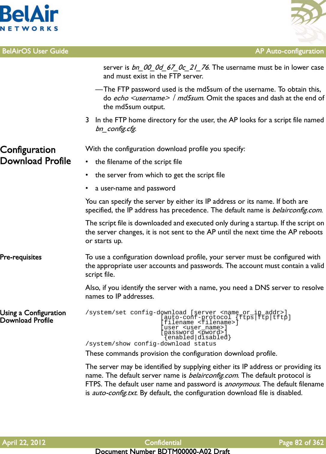 BelAirOS User Guide AP Auto-configurationApril 22, 2012 Confidential Page 82 of 362Document Number BDTM00000-A02 Draftserver is bn_00_0d_67_0c_21_76. The username must be in lower case and must exist in the FTP server.—The FTP password used is the md5sum of the username. To obtain this, do echo &lt;username&gt; | md5sum. Omit the spaces and dash at the end of the md5sum output. 3 In the FTP home directory for the user, the AP looks for a script file named bn_config.cfg. Configuration Download ProfileWith the configuration download profile you specify:• the filename of the script file• the server from which to get the script file• a user-name and passwordYou can specify the server by either its IP address or its name. If both are specified, the IP address has precedence. The default name is belairconfig.com.The script file is downloaded and executed only during a startup. If the script on the server changes, it is not sent to the AP until the next time the AP reboots or starts up. Pre-requisites To use a configuration download profile, your server must be configured with the appropriate user accounts and passwords. The account must contain a valid script file.Also, if you identify the server with a name, you need a DNS server to resolve names to IP addresses. Using a Configuration Download Profile/system/set config-download [server &lt;name_or_ip_addr&gt;]                    [auto-conf-protocol {ftps|ftp|tftp]                    [filename &lt;filename&gt;]                    [user &lt;user_name&gt;]                    [password &lt;pword&gt;]                     {enabled|disabled}/system/show config-download statusThese commands provision the configuration download profile.The server may be identified by supplying either its IP address or providing its name. The default server name is belairconfig.com. The default protocol is FTPS. The default user name and password is anonymous. The default filename is auto-config.txt. By default, the configuration download file is disabled.