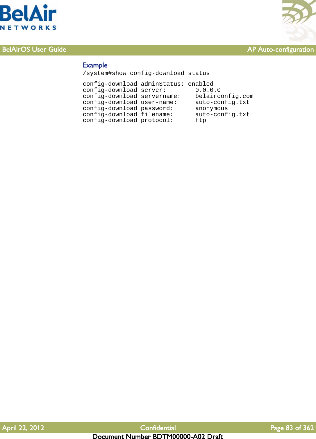 BelAirOS User Guide AP Auto-configurationApril 22, 2012 Confidential Page 83 of 362Document Number BDTM00000-A02 DraftExample/system#show config-download statusconfig-download adminStatus: enabledconfig-download server:        0.0.0.0config-download servername:    belairconfig.comconfig-download user-name:     auto-config.txtconfig-download password:      anonymousconfig-download filename:      auto-config.txtconfig-download protocol:      ftp