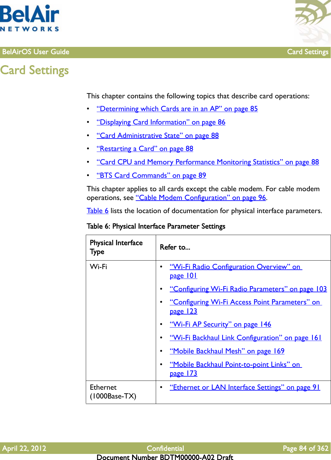 BelAirOS User Guide Card SettingsApril 22, 2012 Confidential Page 84 of 362Document Number BDTM00000-A02 DraftCard SettingsThis chapter contains the following topics that describe card operations:•“Determining which Cards are in an AP” on page 85•“Displaying Card Information” on page 86•“Card Administrative State” on page 88•“Restarting a Card” on page 88•“Card CPU and Memory Performance Monitoring Statistics” on page 88•“BTS Card Commands” on page 89This chapter applies to all cards except the cable modem. For cable modem operations, see “Cable Modem Configuration” on page 96. Tabl e 6  lists the location of documentation for physical interface parameters.Table 6: Physical Interface Parameter SettingsPhysical Interface Type Refer to...Wi-Fi • “Wi-Fi Radio Configuration Overview” on page 101•“Configuring Wi-Fi Radio Parameters” on page 103•“Configuring Wi-Fi Access Point Parameters” on page 123•“Wi-Fi AP Security” on page 146•“Wi-Fi Backhaul Link Configuration” on page 161•“Mobile Backhaul Mesh” on page 169•“Mobile Backhaul Point-to-point Links” on page 173Ethernet (1000Base-TX)•“Ethernet or LAN Interface Settings” on page 91