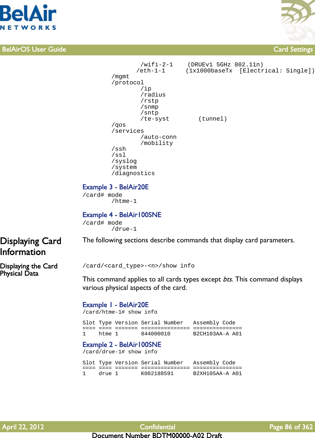 BelAirOS User Guide Card SettingsApril 22, 2012 Confidential Page 86 of 362Document Number BDTM00000-A02 Draft                /wifi-2-1    (DRUEv1 5GHz 802.11n)                /eth-1-1      (1x1000baseTx  [Electrical: Single])        /mgmt        /protocol                /ip                /radius                /rstp                /snmp                /sntp                /te-syst        (tunnel)        /qos        /services                /auto-conn                /mobility        /ssh        /ssl        /syslog        /system        /diagnosticsExample 3 - BelAir20E/card# mode        /htme-1Example 4 - BelAir100SNE/card# mode        /drue-1Displaying Card InformationThe following sections describe commands that display card parameters.Displaying the Card Physical Data/card/&lt;card_type&gt;-&lt;n&gt;/show infoThis command applies to all cards types except bts. This command displays various physical aspects of the card.Example 1 - BelAir20E/card/htme-1# show infoSlot Type Version Serial Number   Assembly Code==== ==== ======= =============== ===============1    htme 1       844000010       B2CH103AA-A A01Example 2 - BelAir100SNE/card/drue-1# show infoSlot Type Version Serial Number   Assembly Code==== ==== ======= =============== ===============1    drue 1       K002188591      B2XH105AA-A A01