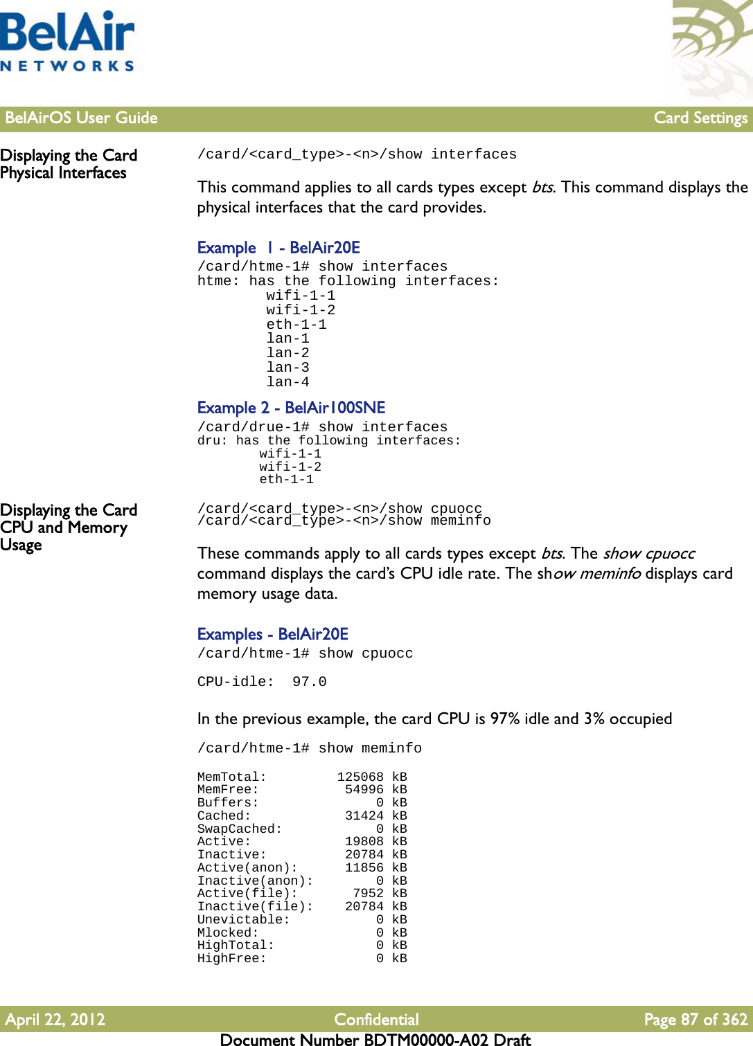 BelAirOS User Guide Card SettingsApril 22, 2012 Confidential Page 87 of 362Document Number BDTM00000-A02 DraftDisplaying the Card Physical Interfaces/card/&lt;card_type&gt;-&lt;n&gt;/show interfacesThis command applies to all cards types except bts. This command displays the physical interfaces that the card provides.Example  1 - BelAir20E/card/htme-1# show interfaceshtme: has the following interfaces:        wifi-1-1        wifi-1-2        eth-1-1        lan-1        lan-2        lan-3        lan-4Example 2 - BelAir100SNE/card/drue-1# show interfacesdru: has the following interfaces:        wifi-1-1        wifi-1-2        eth-1-1Displaying the Card CPU and Memory Usage/card/&lt;card_type&gt;-&lt;n&gt;/show cpuocc/card/&lt;card_type&gt;-&lt;n&gt;/show meminfoThese commands apply to all cards types except bts. The show cpuocc command displays the card’s CPU idle rate. The show meminfo displays card memory usage data.Examples - BelAir20E/card/htme-1# show cpuoccCPU-idle:  97.0In the previous example, the card CPU is 97% idle and 3% occupied/card/htme-1# show meminfoMemTotal:         125068 kBMemFree:           54996 kBBuffers:               0 kBCached:            31424 kBSwapCached:            0 kBActive:            19808 kBInactive:          20784 kBActive(anon):      11856 kBInactive(anon):        0 kBActive(file):       7952 kBInactive(file):    20784 kBUnevictable:           0 kBMlocked:               0 kBHighTotal:             0 kBHighFree:              0 kB