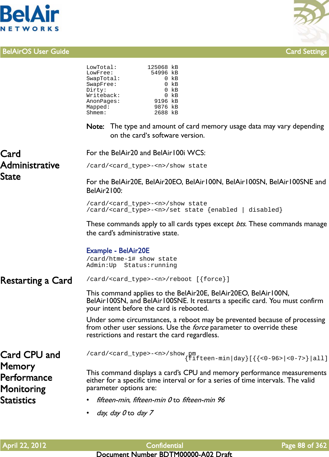 BelAirOS User Guide Card SettingsApril 22, 2012 Confidential Page 88 of 362Document Number BDTM00000-A02 DraftLowTotal:         125068 kBLowFree:           54996 kBSwapTotal:             0 kBSwapFree:              0 kBDirty:                 0 kBWriteback:             0 kBAnonPages:          9196 kBMapped:             9876 kBShmem:              2688 kBNote: The type and amount of card memory usage data may vary depending on the card‘s software version.Card Administrative StateFor the BelAir20 and BelAir100i WCS:/card/&lt;card_type&gt;-&lt;n&gt;/show stateFor the BelAir20E, BelAir20EO, BelAir100N, BelAir100SN, BelAir100SNE and BelAir2100:/card/&lt;card_type&gt;-&lt;n&gt;/show state/card/&lt;card_type&gt;-&lt;n&gt;/set state {enabled | disabled}These commands apply to all cards types except bts. These commands manage the card’s administrative state. Example - BelAir20E/card/htme-1# show stateAdmin:Up  Status:runningRestarting a Card /card/&lt;card_type&gt;-&lt;n&gt;/reboot [{force}]This command applies to the BelAir20E, BelAir20EO, BelAir100N, BelAir100SN, and BelAir100SNE. It restarts a specific card. You must confirm your intent before the card is rebooted.Under some circumstances, a reboot may be prevented because of processing from other user sessions. Use the force parameter to override these restrictions and restart the card regardless.Card CPU and Memory Performance Monitoring Statistics/card/&lt;card_type&gt;-&lt;n&gt;/show pm                          {fifteen-min|day}[{{&lt;0-96&gt;|&lt;0-7&gt;}|all]This command displays a card’s CPU and memory performance measurements either for a specific time interval or for a series of time intervals. The valid parameter options are:•fifteen-min, fifteen-min 0 to fifteen-min 96•day, day 0 to day 7