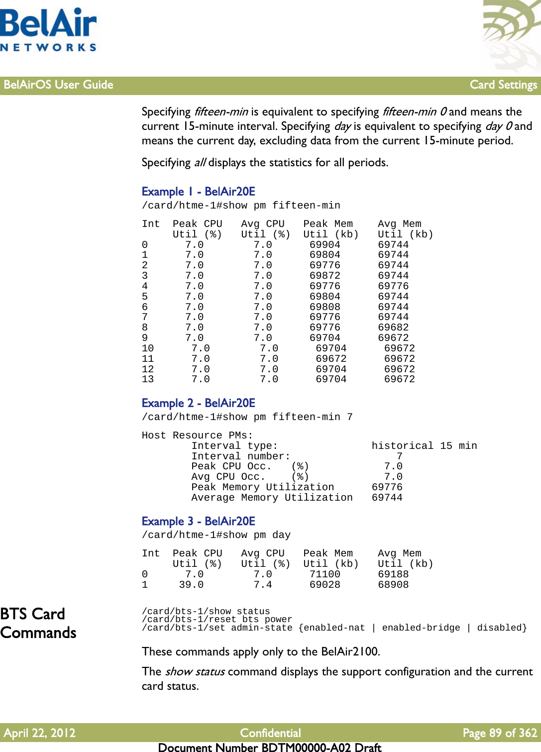 BelAirOS User Guide Card SettingsApril 22, 2012 Confidential Page 89 of 362Document Number BDTM00000-A02 DraftSpecifying fifteen-min is equivalent to specifying fifteen-min 0 and means the current 15-minute interval. Specifying day is equivalent to specifying day 0 and means the current day, excluding data from the current 15-minute period. Specifying all displays the statistics for all periods.Example 1 - BelAir20E/card/htme-1#show pm fifteen-minInt  Peak CPU   Avg CPU   Peak Mem    Avg Mem     Util (%)   Util (%)  Util (kb)   Util (kb)0      7.0        7.0      69904      697441      7.0        7.0      69804      697442      7.0        7.0      69776      697443      7.0        7.0      69872      697444      7.0        7.0      69776      697765      7.0        7.0      69804      697446      7.0        7.0      69808      697447      7.0        7.0      69776      697448      7.0        7.0      69776      696829      7.0        7.0      69704      6967210      7.0        7.0      69704      6967211      7.0        7.0      69672      6967212      7.0        7.0      69704      6967213      7.0        7.0      69704      69672Example 2 - BelAir20E/card/htme-1#show pm fifteen-min 7Host Resource PMs:        Interval type:               historical 15 min        Interval number:                 7        Peak CPU Occ.   (%)            7.0        Avg CPU Occ.    (%)            7.0        Peak Memory Utilization      69776        Average Memory Utilization   69744Example 3 - BelAir20E/card/htme-1#show pm dayInt  Peak CPU   Avg CPU   Peak Mem    Avg Mem     Util (%)   Util (%)  Util (kb)   Util (kb)0      7.0        7.0      71100      691881     39.0        7.4      69028      68908BTS Card Commands/card/bts-1/show status/card/bts-1/reset bts power/card/bts-1/set admin-state {enabled-nat | enabled-bridge | disabled}These commands apply only to the BelAir2100.The show status command displays the support configuration and the current card status.