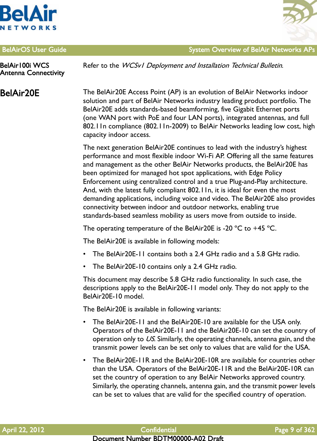 BelAirOS User Guide System Overview of BelAir Networks APsApril 22, 2012 Confidential Page 9 of 362Document Number BDTM00000-A02 DraftBelAir100i WCS Antenna Connectivity Refer to the WCSv1 Deployment and Installation Technical Bulletin.BelAir20E The BelAir20E Access Point (AP) is an evolution of BelAir Networks indoor solution and part of BelAir Networks industry leading product portfolio. The BelAir20E adds standards-based beamforming, five Gigabit Ethernet ports (one WAN port with PoE and four LAN ports), integrated antennas, and full 802.11n compliance (802.11n-2009) to BelAir Networks leading low cost, high capacity indoor access.The next generation BelAir20E continues to lead with the industry’s highest performance and most flexible indoor Wi-Fi AP. Offering all the same features and management as the other BelAir Networks products, the BelAir20E has been optimized for managed hot spot applications, with Edge Policy Enforcement using centralized control and a true Plug-and-Play architecture. And, with the latest fully compliant 802.11n, it is ideal for even the most demanding applications, including voice and video. The BelAir20E also provides connectivity between indoor and outdoor networks, enabling true standards-based seamless mobility as users move from outside to inside.The operating temperature of the BelAir20E is -20 ºC to +45 ºC.The BelAir20E is available in following models: • The BelAir20E-11 contains both a 2.4 GHz radio and a 5.8 GHz radio.• The BelAir20E-10 contains only a 2.4 GHz radio.This document may describe 5.8 GHz radio functionality. In such case, the descriptions apply to the BelAir20E-11 model only. They do not apply to the BelAir20E-10 model.The BelAir20E is available in following variants: • The BelAir20E-11 and the BelAir20E-10 are available for the USA only. Operators of the BelAir20E-11 and the BelAir20E-10 can set the country of operation only to US. Similarly, the operating channels, antenna gain, and the transmit power levels can be set only to values that are valid for the USA.• The BelAir20E-11R and the BelAir20E-10R are available for countries other than the USA. Operators of the BelAir20E-11R and the BelAir20E-10R can set the country of operation to any BelAir Networks approved country. Similarly, the operating channels, antenna gain, and the transmit power levels can be set to values that are valid for the specified country of operation.