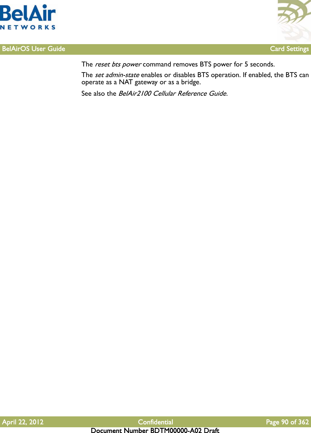 BelAirOS User Guide Card SettingsApril 22, 2012 Confidential Page 90 of 362Document Number BDTM00000-A02 DraftThe reset bts power command removes BTS power for 5 seconds. The set admin-state enables or disables BTS operation. If enabled, the BTS can operate as a NAT gateway or as a bridge. See also the BelAir2100 Cellular Reference Guide.