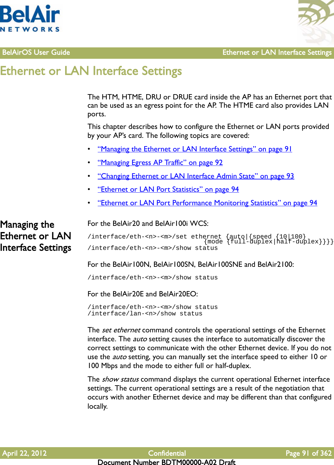 BelAirOS User Guide Ethernet or LAN Interface SettingsApril 22, 2012 Confidential Page 91 of 362Document Number BDTM00000-A02 DraftEthernet or LAN Interface SettingsThe HTM, HTME, DRU or DRUE card inside the AP has an Ethernet port that can be used as an egress point for the AP. The HTME card also provides LAN ports. This chapter describes how to configure the Ethernet or LAN ports provided by your AP’s card. The following topics are covered:•“Managing the Ethernet or LAN Interface Settings” on page 91•“Managing Egress AP Traffic” on page 92•“Changing Ethernet or LAN Interface Admin State” on page 93•“Ethernet or LAN Port Statistics” on page 94•“Ethernet or LAN Port Performance Monitoring Statistics” on page 94Managing the Ethernet or LAN Interface SettingsFor the BelAir20 and BelAir100i WCS:/interface/eth-&lt;n&gt;-&lt;m&gt;/set ethernet {auto|{speed {10|100}                                {mode {full-duplex|half-duplex}}}}/interface/eth-&lt;n&gt;-&lt;m&gt;/show statusFor the BelAir100N, BelAir100SN, BelAir100SNE and BelAir2100:/interface/eth-&lt;n&gt;-&lt;m&gt;/show statusFor the BelAir20E and BelAir20EO:/interface/eth-&lt;n&gt;-&lt;m&gt;/show status/interface/lan-&lt;n&gt;/show statusThe set ethernet command controls the operational settings of the Ethernet interface. The auto setting causes the interface to automatically discover the correct settings to communicate with the other Ethernet device. If you do not use the auto setting, you can manually set the interface speed to either 10 or 100 Mbps and the mode to either full or half-duplex. The show status command displays the current operational Ethernet interface settings. The current operational settings are a result of the negotiation that occurs with another Ethernet device and may be different than that configured locally.