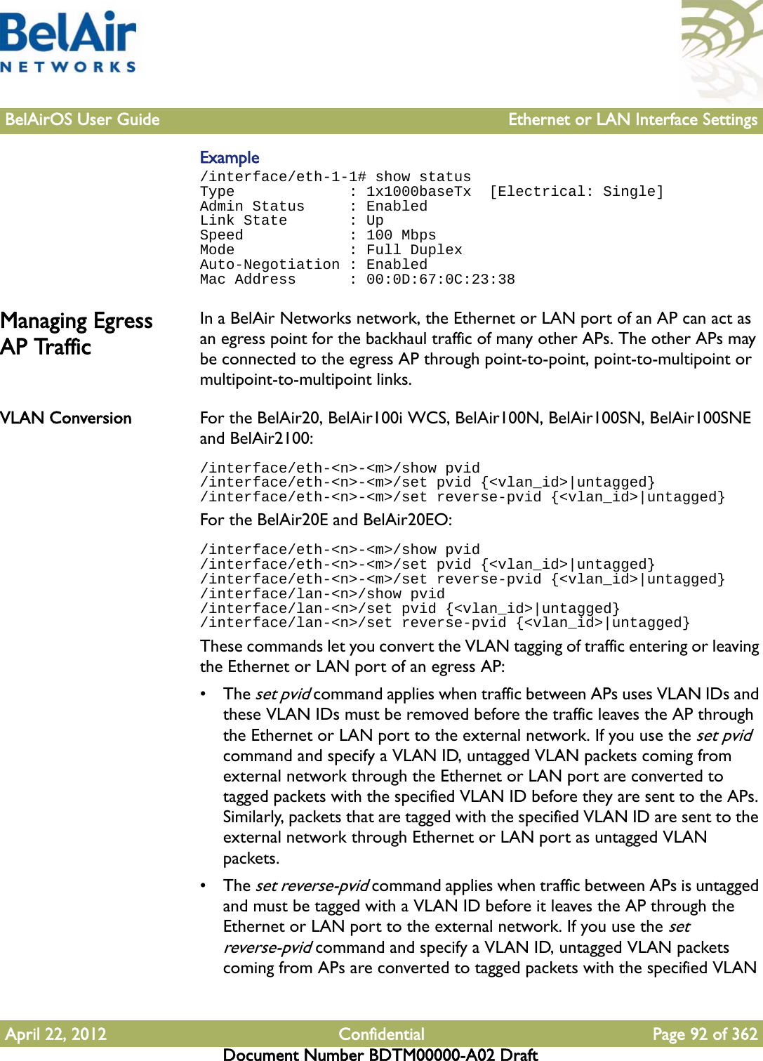 BelAirOS User Guide Ethernet or LAN Interface SettingsApril 22, 2012 Confidential Page 92 of 362Document Number BDTM00000-A02 DraftExample/interface/eth-1-1# show statusType             : 1x1000baseTx  [Electrical: Single]Admin Status     : EnabledLink State       : UpSpeed            : 100 MbpsMode             : Full DuplexAuto-Negotiation : EnabledMac Address      : 00:0D:67:0C:23:38Managing Egress AP TrafficIn a BelAir Networks network, the Ethernet or LAN port of an AP can act as an egress point for the backhaul traffic of many other APs. The other APs may be connected to the egress AP through point-to-point, point-to-multipoint or multipoint-to-multipoint links.VLAN Conversion For the BelAir20, BelAir100i WCS, BelAir100N, BelAir100SN, BelAir100SNE and BelAir2100:/interface/eth-&lt;n&gt;-&lt;m&gt;/show pvid/interface/eth-&lt;n&gt;-&lt;m&gt;/set pvid {&lt;vlan_id&gt;|untagged}/interface/eth-&lt;n&gt;-&lt;m&gt;/set reverse-pvid {&lt;vlan_id&gt;|untagged}For the BelAir20E and BelAir20EO:/interface/eth-&lt;n&gt;-&lt;m&gt;/show pvid/interface/eth-&lt;n&gt;-&lt;m&gt;/set pvid {&lt;vlan_id&gt;|untagged}/interface/eth-&lt;n&gt;-&lt;m&gt;/set reverse-pvid {&lt;vlan_id&gt;|untagged}/interface/lan-&lt;n&gt;/show pvid/interface/lan-&lt;n&gt;/set pvid {&lt;vlan_id&gt;|untagged}/interface/lan-&lt;n&gt;/set reverse-pvid {&lt;vlan_id&gt;|untagged}These commands let you convert the VLAN tagging of traffic entering or leaving the Ethernet or LAN port of an egress AP:• The set pvid command applies when traffic between APs uses VLAN IDs and these VLAN IDs must be removed before the traffic leaves the AP through the Ethernet or LAN port to the external network. If you use the set pvid command and specify a VLAN ID, untagged VLAN packets coming from external network through the Ethernet or LAN port are converted to tagged packets with the specified VLAN ID before they are sent to the APs. Similarly, packets that are tagged with the specified VLAN ID are sent to the external network through Ethernet or LAN port as untagged VLAN packets.• The set reverse-pvid command applies when traffic between APs is untagged and must be tagged with a VLAN ID before it leaves the AP through the Ethernet or LAN port to the external network. If you use the set reverse-pvid command and specify a VLAN ID, untagged VLAN packets coming from APs are converted to tagged packets with the specified VLAN 