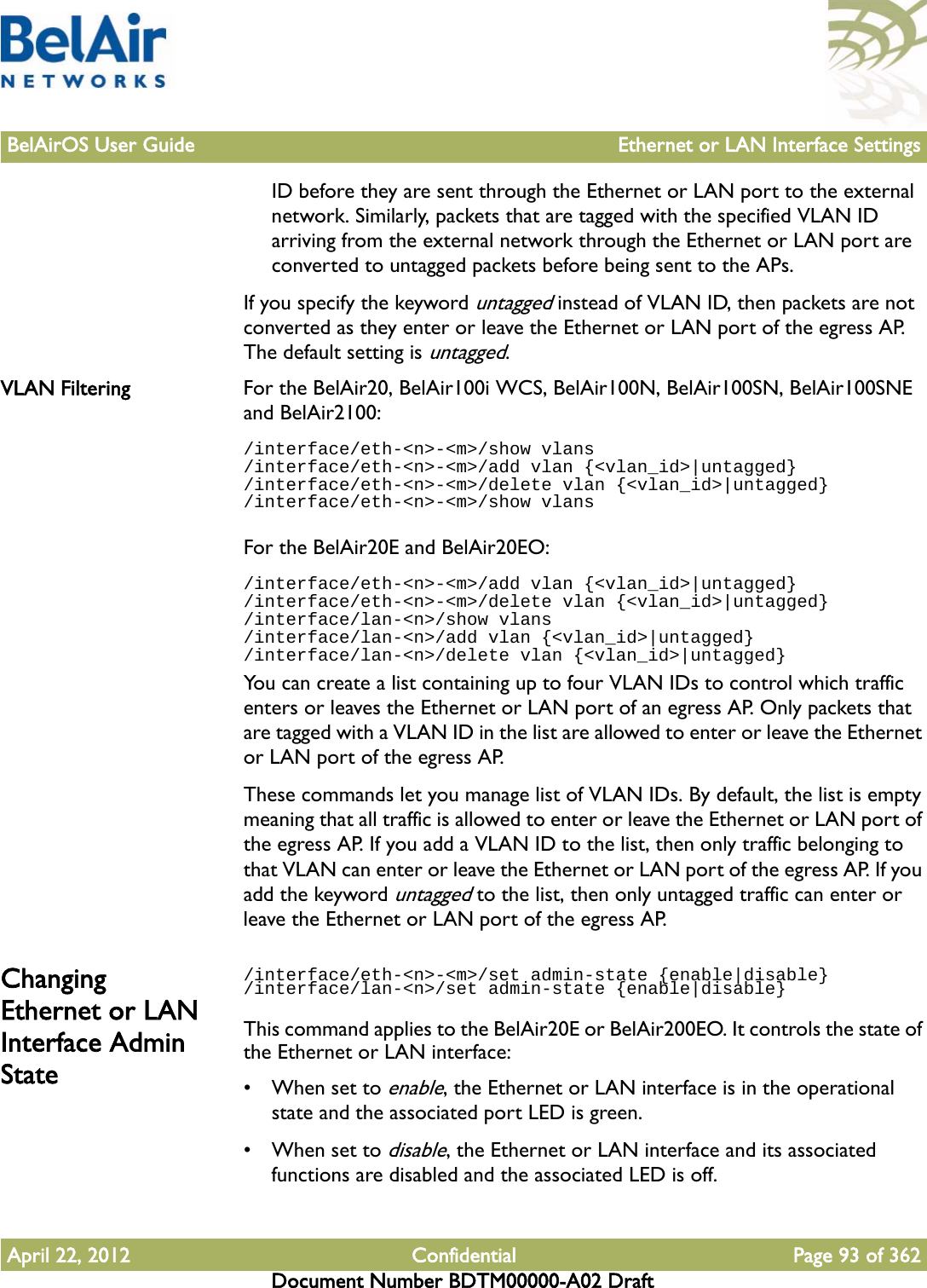 BelAirOS User Guide Ethernet or LAN Interface SettingsApril 22, 2012 Confidential Page 93 of 362Document Number BDTM00000-A02 DraftID before they are sent through the Ethernet or LAN port to the external network. Similarly, packets that are tagged with the specified VLAN ID arriving from the external network through the Ethernet or LAN port are converted to untagged packets before being sent to the APs. If you specify the keyword untagged instead of VLAN ID, then packets are not converted as they enter or leave the Ethernet or LAN port of the egress AP. The default setting is untagged. VLAN Filtering For the BelAir20, BelAir100i WCS, BelAir100N, BelAir100SN, BelAir100SNE and BelAir2100:/interface/eth-&lt;n&gt;-&lt;m&gt;/show vlans/interface/eth-&lt;n&gt;-&lt;m&gt;/add vlan {&lt;vlan_id&gt;|untagged}/interface/eth-&lt;n&gt;-&lt;m&gt;/delete vlan {&lt;vlan_id&gt;|untagged}/interface/eth-&lt;n&gt;-&lt;m&gt;/show vlansFor the BelAir20E and BelAir20EO:/interface/eth-&lt;n&gt;-&lt;m&gt;/add vlan {&lt;vlan_id&gt;|untagged}/interface/eth-&lt;n&gt;-&lt;m&gt;/delete vlan {&lt;vlan_id&gt;|untagged}/interface/lan-&lt;n&gt;/show vlans/interface/lan-&lt;n&gt;/add vlan {&lt;vlan_id&gt;|untagged}/interface/lan-&lt;n&gt;/delete vlan {&lt;vlan_id&gt;|untagged}You can create a list containing up to four VLAN IDs to control which traffic enters or leaves the Ethernet or LAN port of an egress AP. Only packets that are tagged with a VLAN ID in the list are allowed to enter or leave the Ethernet or LAN port of the egress AP. These commands let you manage list of VLAN IDs. By default, the list is empty meaning that all traffic is allowed to enter or leave the Ethernet or LAN port of the egress AP. If you add a VLAN ID to the list, then only traffic belonging to that VLAN can enter or leave the Ethernet or LAN port of the egress AP. If you add the keyword untagged to the list, then only untagged traffic can enter or leave the Ethernet or LAN port of the egress AP.Changing Ethernet or LAN Interface Admin State/interface/eth-&lt;n&gt;-&lt;m&gt;/set admin-state {enable|disable}/interface/lan-&lt;n&gt;/set admin-state {enable|disable}This command applies to the BelAir20E or BelAir200EO. It controls the state of the Ethernet or LAN interface:• When set to enable, the Ethernet or LAN interface is in the operational state and the associated port LED is green. • When set to disable, the Ethernet or LAN interface and its associated functions are disabled and the associated LED is off. 