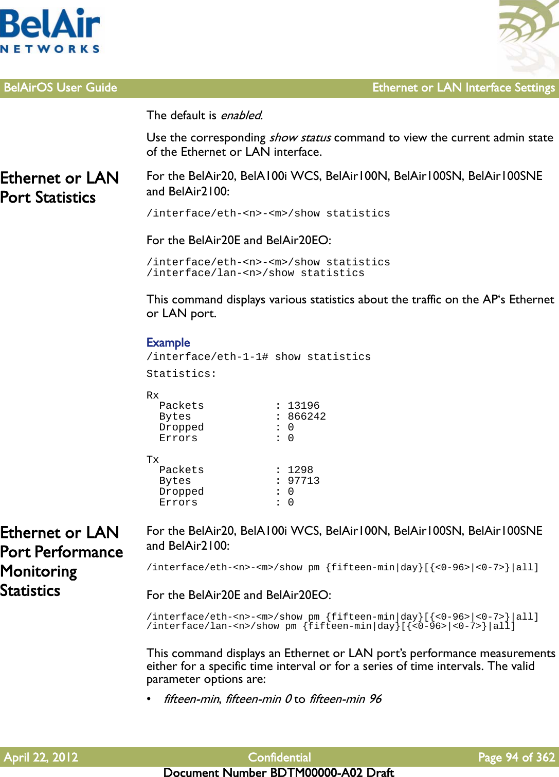 BelAirOS User Guide Ethernet or LAN Interface SettingsApril 22, 2012 Confidential Page 94 of 362Document Number BDTM00000-A02 DraftThe default is enabled.Use the corresponding show status command to view the current admin state of the Ethernet or LAN interface.Ethernet or LAN Port StatisticsFor the BelAir20, BelA100i WCS, BelAir100N, BelAir100SN, BelAir100SNE and BelAir2100:/interface/eth-&lt;n&gt;-&lt;m&gt;/show statisticsFor the BelAir20E and BelAir20EO:/interface/eth-&lt;n&gt;-&lt;m&gt;/show statistics/interface/lan-&lt;n&gt;/show statisticsThis command displays various statistics about the traffic on the AP‘s Ethernet or LAN port.Example/interface/eth-1-1# show statisticsStatistics: Rx  Packets           : 13196  Bytes             : 866242  Dropped           : 0  Errors            : 0 Tx  Packets           : 1298  Bytes             : 97713  Dropped           : 0  Errors            : 0Ethernet or LAN Port Performance Monitoring StatisticsFor the BelAir20, BelA100i WCS, BelAir100N, BelAir100SN, BelAir100SNE and BelAir2100:/interface/eth-&lt;n&gt;-&lt;m&gt;/show pm {fifteen-min|day}[{&lt;0-96&gt;|&lt;0-7&gt;}|all]For the BelAir20E and BelAir20EO:/interface/eth-&lt;n&gt;-&lt;m&gt;/show pm {fifteen-min|day}[{&lt;0-96&gt;|&lt;0-7&gt;}|all]/interface/lan-&lt;n&gt;/show pm {fifteen-min|day}[{&lt;0-96&gt;|&lt;0-7&gt;}|all]This command displays an Ethernet or LAN port’s performance measurements either for a specific time interval or for a series of time intervals. The valid parameter options are:•fifteen-min, fifteen-min 0 to fifteen-min 96