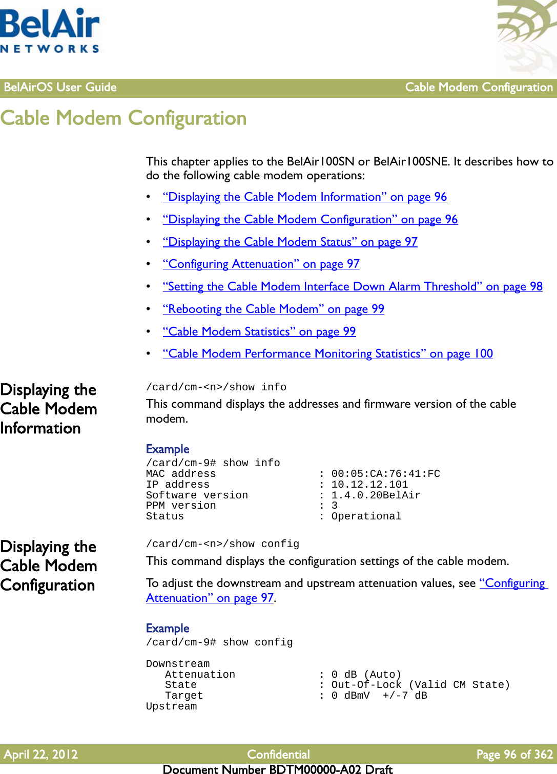 BelAirOS User Guide Cable Modem ConfigurationApril 22, 2012 Confidential Page 96 of 362Document Number BDTM00000-A02 DraftCable Modem ConfigurationThis chapter applies to the BelAir100SN or BelAir100SNE. It describes how to do the following cable modem operations:•“Displaying the Cable Modem Information” on page 96•“Displaying the Cable Modem Configuration” on page 96•“Displaying the Cable Modem Status” on page 97•“Configuring Attenuation” on page 97•“Setting the Cable Modem Interface Down Alarm Threshold” on page 98•“Rebooting the Cable Modem” on page 99•“Cable Modem Statistics” on page 99•“Cable Modem Performance Monitoring Statistics” on page 100Displaying the Cable Modem Information/card/cm-&lt;n&gt;/show infoThis command displays the addresses and firmware version of the cable modem.Example /card/cm-9# show infoMAC address                : 00:05:CA:76:41:FCIP address                 : 10.12.12.101Software version           : 1.4.0.20BelAirPPM version                : 3Status                     : OperationalDisplaying the Cable Modem Configuration/card/cm-&lt;n&gt;/show configThis command displays the configuration settings of the cable modem.To adjust the downstream and upstream attenuation values, see “Configuring Attenuation” on page 97.Example /card/cm-9# show configDownstream   Attenuation             : 0 dB (Auto)   State                   : Out-Of-Lock (Valid CM State)   Target                  : 0 dBmV  +/-7 dBUpstream