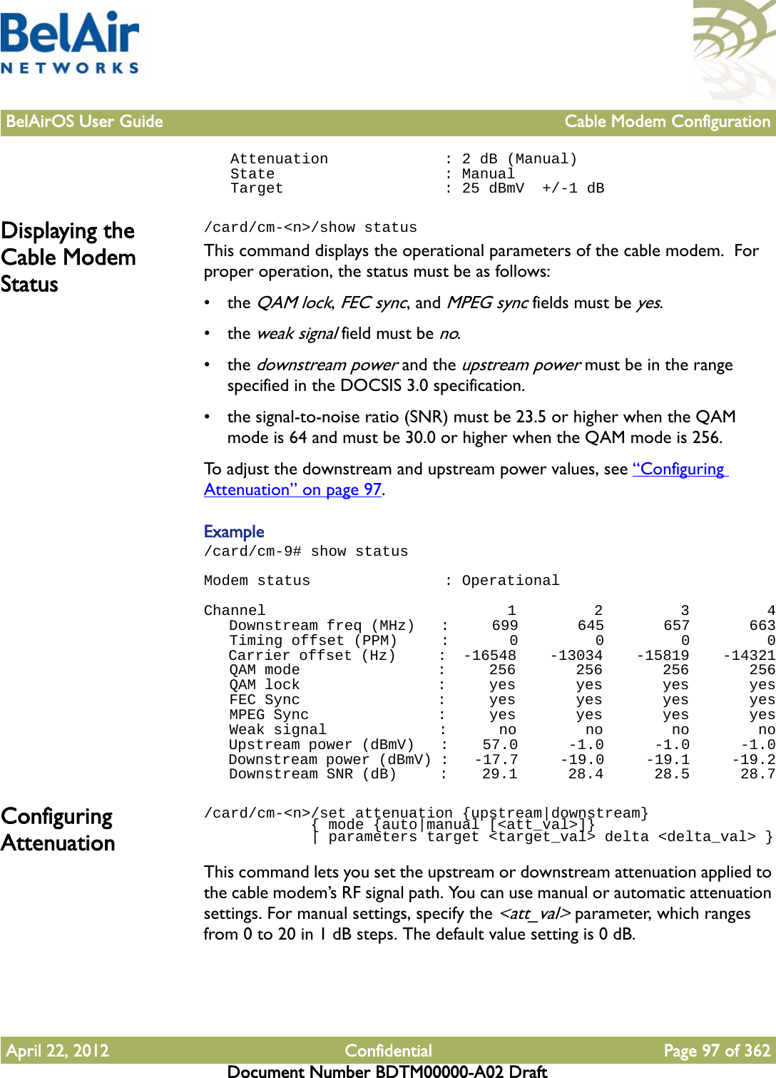 BelAirOS User Guide Cable Modem ConfigurationApril 22, 2012 Confidential Page 97 of 362Document Number BDTM00000-A02 Draft   Attenuation             : 2 dB (Manual)   State                   : Manual   Target                  : 25 dBmV  +/-1 dBDisplaying the Cable Modem Status/card/cm-&lt;n&gt;/show statusThis command displays the operational parameters of the cable modem.  For proper operation, the status must be as follows:• the QAM lock, FEC sync, and MPEG sync fields must be yes. • the weak signal field must be no.• the downstream power and the upstream power must be in the range specified in the DOCSIS 3.0 specification.• the signal-to-noise ratio (SNR) must be 23.5 or higher when the QAM mode is 64 and must be 30.0 or higher when the QAM mode is 256.To adjust the downstream and upstream power values, see “Configuring Attenuation” on page 97.Example/card/cm-9# show statusModem status               : OperationalChannel                            1         2         3         4   Downstream freq (MHz)   :     699       645       657       663   Timing offset (PPM)     :       0         0         0         0   Carrier offset (Hz)     :  -16548    -13034    -15819    -14321   QAM mode                :     256       256       256       256   QAM lock                :     yes       yes       yes       yes   FEC Sync                :     yes       yes       yes       yes   MPEG Sync               :     yes       yes       yes       yes   Weak signal             :      no        no        no        no   Upstream power (dBmV)   :    57.0      -1.0      -1.0      -1.0   Downstream power (dBmV) :   -17.7     -19.0     -19.1     -19.2   Downstream SNR (dB)     :    29.1      28.4      28.5      28.7Configuring Attenuation/card/cm-&lt;n&gt;/set attenuation {upstream|downstream}             { mode {auto|manual [&lt;att_val&gt;]}             | parameters target &lt;target_val&gt; delta &lt;delta_val&gt; }This command lets you set the upstream or downstream attenuation applied to the cable modem’s RF signal path. You can use manual or automatic attenuation settings. For manual settings, specify the &lt;att_val&gt; parameter, which ranges from 0 to 20 in 1 dB steps. The default value setting is 0 dB. 